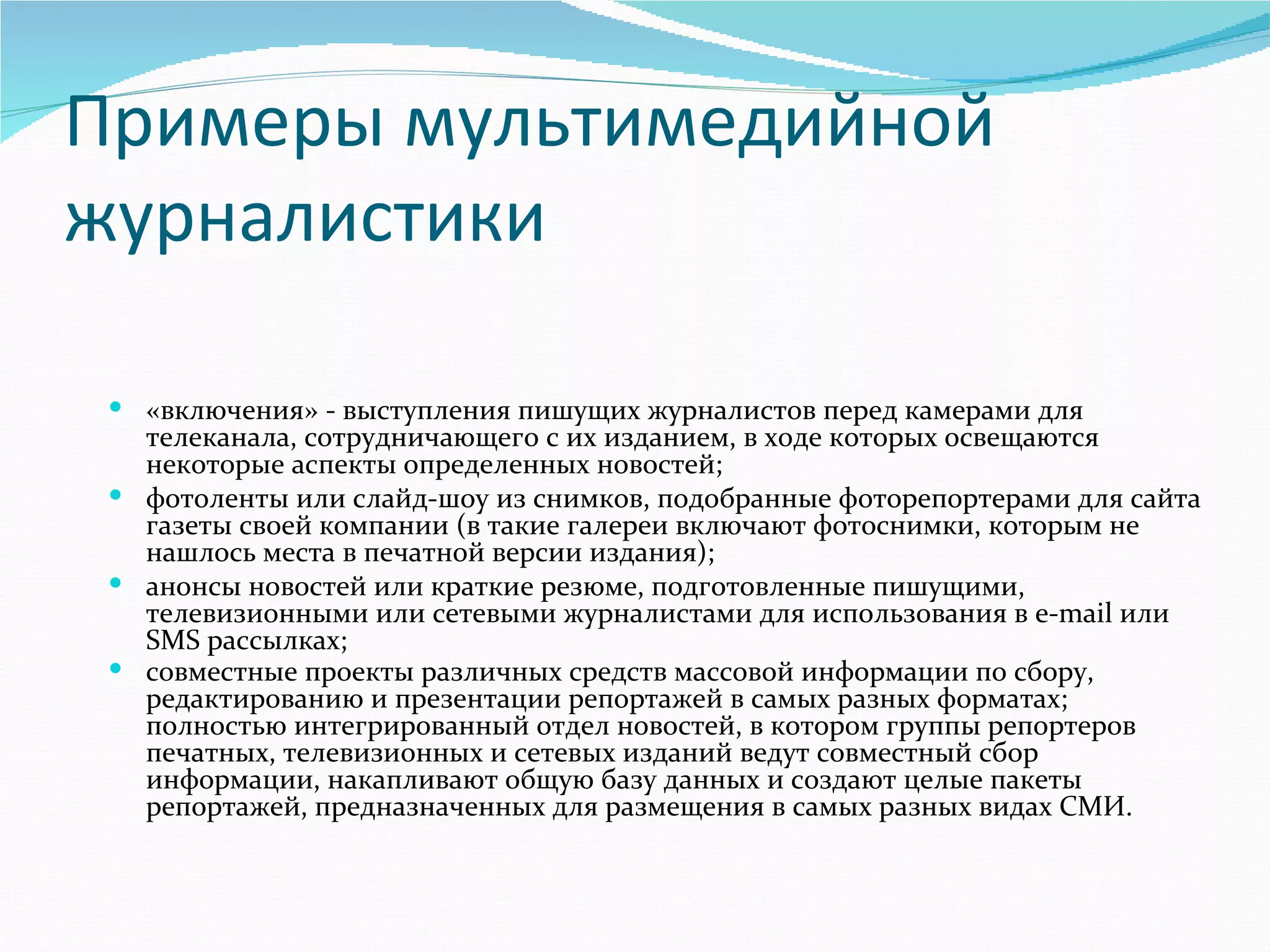 Примеры мультимедийной
журналистики

  «включения» - выступления пишущих журналистов перед камерами для 
   телеканала, сотрудничающего с их изданием, в ходе которых освещаются 
   некоторые аспекты определенных новостей;
  фотоленты или слайд-шоу из снимков, подобранные фоторепортерами для сайта 
   газеты своей компании (в такие галереи включают фотоснимки, которым не 
   нашлось места в печатной версии издания);
  анонсы новостей или краткие резюме, подготовленные пишущими, 
   телевизионными или сетевыми журналистами для использования в e-mail или 
   SMS рассылках;
  совместные проекты различных средств массовой информации по сбору, 
   редактированию и презентации репортажей в самых разных форматах;
   полностью интегрированный отдел новостей, в котором группы репортеров 
   печатных, телевизионных и сетевых изданий ведут совместный сбор 
   информации, накапливают общую базу данных и создают целые пакеты 
   репортажей, предназначенных для размещения в самых разных видах СМИ. 
 