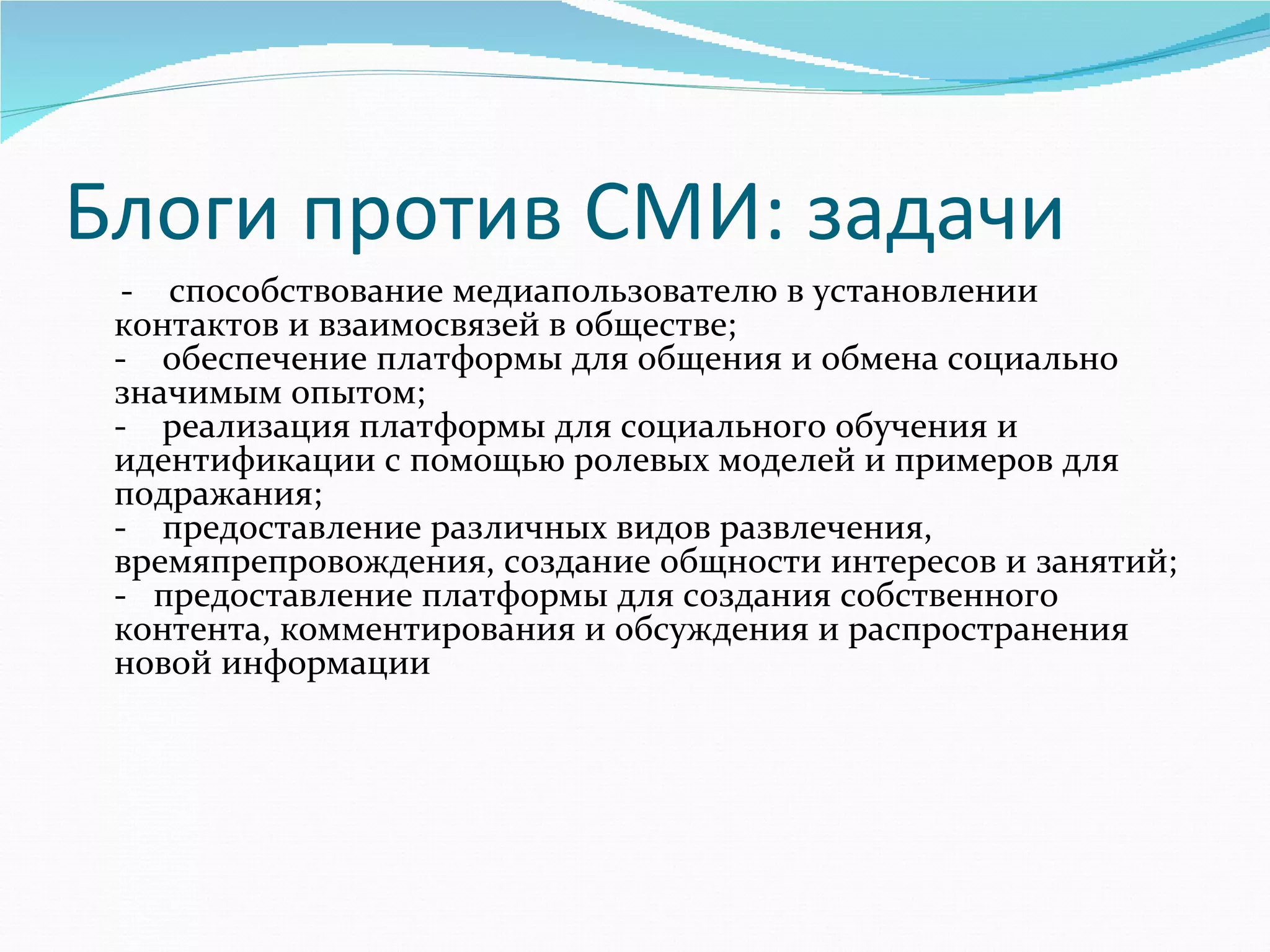Блоги против СМИ: задачи
     -    способствование медиапользователю в установлении 
    контактов и взаимосвязей в обществе; 
    -    обеспечение платформы для общения и обмена социально 
    значимым опытом; 
    -    реализация платформы для социального обучения и 
    идентификации с помощью ролевых моделей и примеров для 
    подражания; 
    -    предоставление различных видов развлечения, 
    времяпрепровождения, создание общности интересов и занятий; 
    -   предоставление платформы для создания собственного 
    контента, комментирования и обсуждения и распространения 
    новой информации  
 