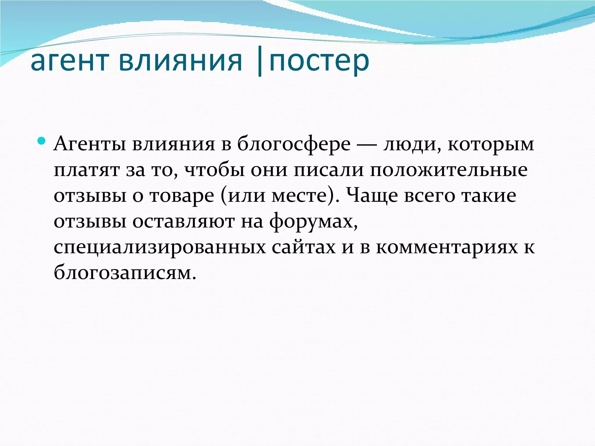агент влияния |постер

 Агенты влияния в блогосфере — люди, которым 
 платят за то, чтобы они писали положительные 
 отзывы о товаре (или месте). Чаще всего такие 
 отзывы оставляют на форумах, 
 специализированных сайтах и в комментариях к 
 блогозаписям. 
 