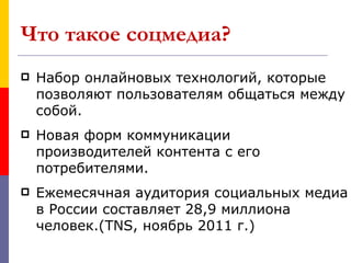 Что такое соцмедиа?
   Набор онлайновых технологий, которые
    позволяют пользователям общаться между
    собой.
   Новая форм коммуникации
    производителей контента с его
    потребителями.
   Ежемесячная аудитория социальных медиа
    в России составляет 28,9 миллиона
    человек.(TNS, ноябрь 2011 г.)
 