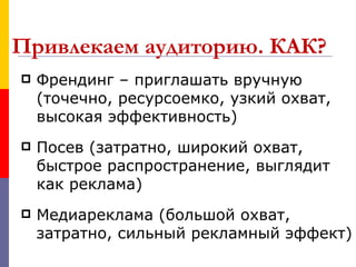 Привлекаем аудиторию. КАК?
   Френдинг – приглашать вручную
    (точечно, ресурсоемко, узкий охват,
    высокая эффективность)
   Посев (затратно, широкий охват,
    быстрое распространение, выглядит
    как реклама)
   Медиареклама (большой охват,
    затратно, сильный рекламный эффект)
 