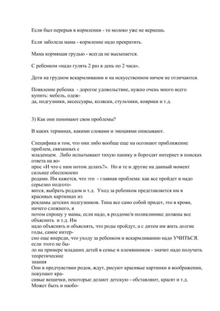 Если был перерыв в кормлении - то молоко уже не вернешь.

Если заболела мама - кормление надо прекратить.

Мама кормящая грудью - всегда не высыпается.

С ребенком «надо гулять 2 раз в день по 2 часа».

Дети на грудном вскармливании и на искусственном ничем не отличаются.

Появление ребенка - дорогое удовольствие, нужно очень много всего
купить: мебель, одеж-
да, подгузники, аксессуары, коляски, стульчики, коврики и т.д.


3) Как они понимают свои проблемы?

В каких терминах, какими словами и эмоциями описывают.

Специфика в том, что они либо вообще еще на осознают приближение
проблем, связанных с
младенцем. Либо испытывают тихую панику и бороздят интернет в поисках
ответа на во-
прос «И что с ним потом делать?». Но и те и другие на данный момент
сильнее обеспокоено
родами. Им кажется, что это - главная проблема: как все пройдет и надо
серьезно подгото-
вится, выбрать роддом и т.д. Уход за ребенком представляется им в
красивых картинках из
рекламы детских подгузников. Типа все само собой придет, это в крови,
ничего сложного, я
потом спрошу у мамы, если надо, в роддоме/в поликлинике должны все
объяснить и т.д. Им
надо объяснять и объяснять, что роды пройдут, а с дитем им жить долгие
годы, самое интер-
сно еще впереди, что уходу за ребенком и вскармливанию надо УЧИТЬСЯ.
если этого не бы-
ло на примере младших детей в семье и племянников - значит надо получить
теоретические
знания
Они в предчувствии родов, ждут, рисуют красивые картинки в воображении,
покупают кра-
сивые вещички, некоторые делают детскую - обставляют, красят и т.д.
Может быть и наобо-
 