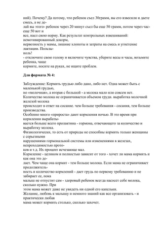 ний). Почему? Да потому, что ребенок съел 30грамм, вы его взвесили и даете
смесь, а не де-
лай вы этого- ребенок через 20 минут съел бы еще 50 грамм, потом через час-
еще 50 вот и
все, наел свою норму. Как результат контрольных взвешиваний:
немотивированный докорм,
нервозность у мамы, лишние хлопоты и затраты на смесь и угнетение
лактации. Пользы-
ноль!
- отключите свою голову и включите чувства, уберите весы и часы, возьмите
ребенка, чаще
кормите, носите на руках, не ищите проблем.

Для формата № 4:

Заблуждение: Кормить грудью либо дано, либо нет. Одна может быть с
маленькой грудью,
но «молочная», а вторая с большой - а молока мало или совсем нет.
Количество молока не ограничивается объемом груди. выработка молочной
железой молока
происходит в ответ на сосание. чем больше требования - сосания, тем больше
производства.
Особенно много «прироста» дают кормления ночью. В это время при
кормлении вырабаты-
вается больше всего пролактина - гормона, отвечающего за количество и
выработку молока.
Физиологически, то есть от природы не способны кормить только женщины
с серьезными
нарушениями гормональной системы или изменениями в железах,
непроходимостью прото-
ков и т.д. Их процент исчезающе мал.
Кормление - целиком и полностью зависит от того - хочет ли мама кормить и
как она это де-
лает. Чем чаще она кормит - тем больше молока. Если мама не ограничивает
продолжитель-
ность и количество кормлений - дает грудь по первому требованию и не
забирает ее, пока
малыш не отпустит сам - здоровый ребенок всегда насосет себе молока,
сколько нужно. При
этом мама может даже не увидеть ни одной его капельки.
Желание, любовь к малышу и немного знаний как все организовать - и
практически любая
мама может кормить столько, сколько захочет.
 
