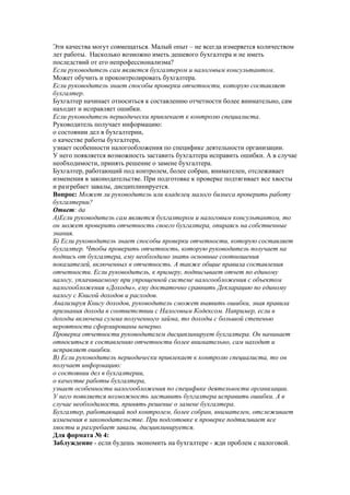 Эти качества могут совмещаться. Малый опыт – не всегда измеряется количеством
лет работы. Насколько возможно иметь дешевого бухгалтера и не иметь
последствий от его непрофессионализма?
Если руководитель сам является бухгалтером и налоговым консультантом.
Может обучить и проконтролировать бухгалтера.
Если руководитель знает способы проверки отчетности, которую составляет
бухгалтер.
Бухгалтер начинает относиться к составлению отчетности более внимательно, сам
находит и исправляет ошибки.
Если руководитель периодически привлекает к контролю специалиста.
Руководитель получает информацию:
о состоянии дел в бухгалтерии,
о качестве работы бухгалтера,
узнает особенности налогообложения по специфике деятельности организации.
У него появляется возможность заставить бухгалтера исправить ошибки. А в случае
необходимости, принять решение о замене бухгалтера.
Бухгалтер, работающий под контролем, более собран, внимателен, отслеживает
изменения в законодательстве. При подготовке к проверке подтягивает все хвосты
и разгребает завалы, дисциплинируется.
Вопрос: Может ли руководитель или владелец малого бизнеса проверить работу
бухгалтерии?
Ответ: да
А)Если руководитель сам является бухгалтером и налоговым консультантом, то
он может проверить отчетность своего бухгалтера, опираясь на собственные
знания.
Б) Если руководитель знает способы проверки отчетности, которую составляет
бухгалтер. Чтобы проверить отчетность, которую руководитель получает на
подпись от бухгалтера, ему необходимо знать основные соотношения
показателей, включенных в отчетность. А также общие правила составления
отчетности. Если руководитель, к примеру, подписывает отчет по единому
налогу, уплачиваемому при упрощенной системе налогообложения с объектом
налогообложения «Доходы», ему достаточно сравнить Декларацию по единому
налогу с Книгой доходов и расходов.
Анализируя Книгу доходов, руководитель сможет выявить ошибки, зная правила
признания дохода в соответствии с Налоговым Кодексом. Например, если в
доходы включена сумма полученного займа, то доходы с большой степенью
вероятности сформированы неверно.
Проверка отчетности руководителем дисциплинирует бухгалтера. Он начинает
относиться к составлению отчетности более внимательно, сам находит и
исправляет ошибки.
В) Если руководитель периодически привлекает к контролю специалиста, то он
получает информацию:
о состоянии дел в бухгалтерии,
о качестве работы бухгалтера,
узнает особенности налогообложения по специфике деятельности организации.
У него появляется возможность заставить бухгалтера исправить ошибки. А в
случае необходимости, принять решение о замене бухгалтера.
Бухгалтер, работающий под контролем, более собран, внимателен, отслеживает
изменения в законодательстве. При подготовке к проверке подтягивает все
хвосты и разгребает завалы, дисциплинируется.
Для формата № 4:
Заблуждение - если будешь экономить на бухгалтере - жди проблем с налоговой.
 