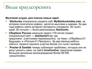 Виды краудсорсинга
Мозговой штурм, для поиска новых идей:
  Starbucks специально создала сайт MyStarbucksidea.com, на
  котором посетители кофеен делятся мыслями и идеями. За два
  года работы сайта интернет-активисты сгенерили 20 тысяч
  идей, 50 лучших — были реализованы Starbucks.
 Сбербанк России накануне своего 170-летия создал
  специальный сайт — sberbank21.ru, где
  предложил участникам поразмышлять на темы: «Сбербанк-21-
  Будущее» и «Россия-21-Прогресс». За два месяца работы
  сайта в проекте приняло участие более ста тысяч человек.
  Procter & Gamble теперь публикуют проблемы, которые они не
  могут решить сами, на сайте InnoCentive, предлагая взамен
  большие денежные вознаграждения более 90 000
  «решателям».
 