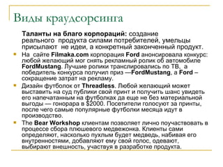 Виды краудсорсинга
    Таланты на благо корпораций: создание
    реального продукта силами потребителей, умельцы
    присылают не идеи, а конкретный законченный продукт.
   На сайте Filmaka.com корпорация Ford анонсировала конкурс:
    любой желающий мог снять рекламный ролик об автомобиле
    FordMustang. Лучшие ролики транслировались по ТВ, а
    победитель конкурса получил приз —FordMustang, а Ford –
    сокращение затрат на рекламу.
   Дизайн футболок от Threadless. Любой желающий может
    выставить на суд публики свой принт и получить шанс увидеть
    его напечатанным на футболках да еще не без материальной
    выгоды — гонорара в $2000. Посетители голосуют за принты,
    после чего самые популярные футболки месяца идут в
    производство.
   The Bear Workshop клиентам позволяет лично поучаствовать в
    процессе сбора плюшевого медвежонка. Клиенты сами
    определяют, насколько пухлым будет медведь, набивая его
    внутренностями, добавляют ему свой голос, одевают,
    выбирают внешность, участвуя в разработке продукта.
 