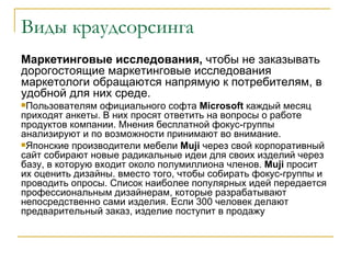Виды краудсорсинга
Маркетинговые исследования, чтобы не заказывать
дорогостоящие маркетинговые исследования
маркетологи обращаются напрямую к потребителям, в
удобной для них среде.
Пользователям   официального софта Microsoft каждый месяц
приходят анкеты. В них просят ответить на вопросы о работе
продуктов компании. Мнения бесплатной фокус-группы
анализируют и по возможности принимают во внимание.
Японские производители мебели Muji через свой корпоративный
сайт собирают новые радикальные идеи для своих изделий через
базу, в которую входит около полумиллиона членов. Muji просит
их оценить дизайны. вместо того, чтобы собирать фокус-группы и
проводить опросы. Список наиболее популярных идей передается
профессиональным дизайнерам, которые разрабатывают
непосредственно сами изделия. Если 300 человек делают
предварительный заказ, изделие поступит в продажу
 