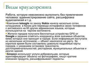 Виды краудсорсинга
Работа, которую невозможно выполнить без привлечения
человека: администрирование сайта, расшифровка
аудиозаписей и т.д.
Компания   txteagle по заказу Nokia наняла несколько сотен
сотрудников в Кении для перевода интерфейса своих телефонов
с английского на 60 других африканских языков, которые
используются на черном континенте.
 Жители городов получили бесплатные устройства GPS от
Google и задание отметить координаты всех значимых объектов,
мимо которых они проходят в городе. Если информация поступала
из нескольких источников — объект наносился на карту. За
короткое время были составлены довольно подробные карты
городов, с указанием остановок транспорта,
достопримечательностей, ресторанов, муниципальных объектов и
других зданий.
Amazon использует услуги добровольцев, которые
идентифицируют объекты на фотографиях, пишут краткие
описания продукта, расшифровывают подкасты.
 
