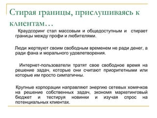 Стирая границы, прислушиваясь к
клиентам…
  Краудсоринг стал массовым и общедоступным и стирает
 границы между профи и любителями.

 Люди жертвуют своим свободным временем не ради денег, а
 ради фана и морального удовлетворения.

   Интернет-пользователи тратят свое свободное время на
 решение задач, которые они считают приоритетными или
 которые им просто симпатичны.

 Крупные корпорации направляют энергию сетевых хомячков
 на решение собственных задач, экономя маркетинговый
 бюджет и тестируя новинки и изучая спрос на
 потенциальных клиентах.
 