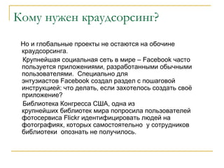 Кому нужен краудсорсинг?
 Но и глобальные проекты не остаются на обочине
 краудсорсинга.
 Крупнейшая социальная сеть в мире – Facebook часто
 пользуется приложениями, разработанными обычными
 пользователями. Специально для
 энтузиастов Facebook создал раздел с пошаговой
 инструкцией: что делать, если захотелось создать своё
 приложение?
 Библиотека Конгресса США, одна из
 крупнейших библиотек мира попросила пользователей
 фотосервиса Flickr идентифицировать людей на
 фотографиях, которых самостоятельно у сотрудников
 библиотеки опознать не получилось.
 