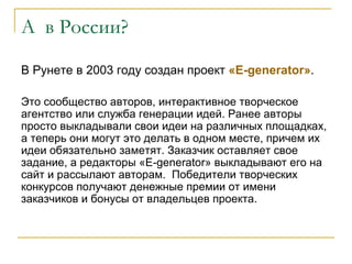А в России?

В Рунете в 2003 году создан проект «Е-generator».

Это сообщество авторов, интерактивное творческое
агентство или служба генерации идей. Ранее авторы
просто выкладывали свои идеи на различных площадках,
а теперь они могут это делать в одном месте, причем их
идеи обязательно заметят. Заказчик оставляет свое
задание, а редакторы «E-generator» выкладывают его на
сайт и рассылают авторам. Победители творческих
конкурсов получают денежные премии от имени
заказчиков и бонусы от владельцев проекта.
 