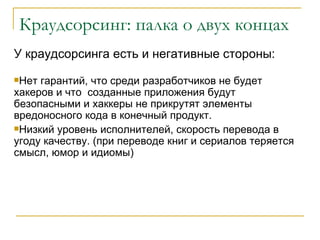 Краудсорсинг: палка о двух концах
У краудсорсинга есть и негативные стороны:
Нет гарантий, что среди разработчиков не будет
хакеров и что созданные приложения будут
безопасными и хаккеры не прикрутят элементы
вредоносного кода в конечный продукт.
Низкий уровень исполнителей, скорость перевода в
угоду качеству. (при переводе книг и сериалов теряется
смысл, юмор и идиомы)
 