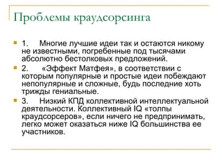 Проблемы краудсорсинга
   1. Многие лучшие идеи так и остаются никому
    не известными, погребенные под тысячами
    абсолютно бестолковых предложений.
   2.   «Эффект Матфея», в соответствии с
    которым популярные и простые идеи побеждают
    непопулярные и сложные, будь последние хоть
    трижды гениальные.
   3. Низкий КПД коллективной интеллектуальной
    деятельности. Коллективный IQ «толпы
    краудсорсеров», если ничего не предпринимать,
    легко может оказаться ниже IQ большинства ее
    участников.
 