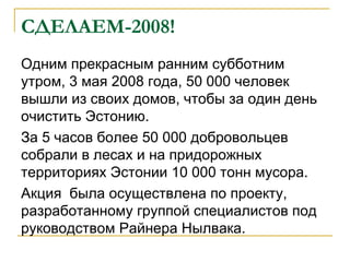 СДЕЛАЕМ-2008!
Одним прекрасным ранним субботним
утром, 3 мая 2008 года, 50 000 человек
вышли из своих домов, чтобы за один день
очистить Эстонию.
За 5 часов более 50 000 добровольцев
собрали в лесах и на придорожных
территориях Эстонии 10 000 тонн мусора.
Акция была осуществлена по проекту,
разработанному группой специалистов под
руководством Райнера Нылвака.
 