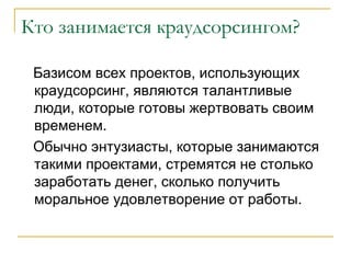 Кто занимается краудсорсингом?

 Базисом всех проектов, использующих
 краудсорсинг, являются талантливые
 люди, которые готовы жертвовать своим
 временем.
 Обычно энтузиасты, которые занимаются
 такими проектами, стремятся не столько
 заработать денег, сколько получить
 моральное удовлетворение от работы.
 