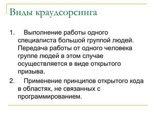 Виды краудсорсинга
1.  Выполнение работы одного
  специалиста большой группой людей.
  Передача работы от одного человека
  группе людей в этом случае
  осуществляется в виде открытого
  призыва.
2. Применение принципов открытого кода
  в областях, не связанных с
  программированием.
 