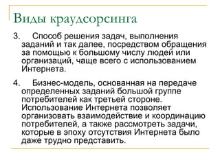 Виды краудсорсинга
3.      Способ решения задач, выполнения
     заданий и так далее, посредством обращения
     за помощью к большому числу людей или
     организаций, чаще всего с использованием
     Интернета.
4.      Бизнес-модель, основанная на передаче
     определенных заданий большой группе
     потребителей как третьей стороне.
     Использование Интернета позволяет
     организовать взаимодействие и координацию
     потребителей, а также рассмотреть задачи,
     которые в эпоху отсутствия Интернета было
     даже трудно представить.
 