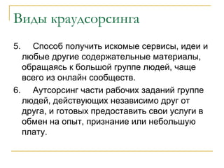 Виды краудсорсинга
5.  Способ получить искомые сервисы, идеи и
  любые другие содержательные материалы,
  обращаясь к большой группе людей, чаще
  всего из онлайн сообществ.
6. Аутсорсинг части рабочих заданий группе
  людей, действующих независимо друг от
  друга, и готовых предоставить свои услуги в
  обмен на опыт, признание или небольшую
  плату.
 