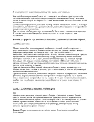 Я не могу говорить на английском, потому что я сделаю много ошибок.

Как часто Вы признавались себе - я не могу говорить на английском языке, потому что я
сделаю много ошибок, после очередной попытки разрушить языковой барьер? А ведь нет
такого человека, который не совершал бы в своей жизни ошибок. Более того - ошибки делают
Вас сильнее.
Делая досадные просчеты мы, хоть это и не сразу заметно, прежде всего учимся. Анализируя
свои действия, мы приобретаем драгоценный опыт, который бы не возник, не соверши Вы те
самые многочисленные ошибки.
Так что, только ошибаясь, стремясь исправить себя, Вы начинаете разговаривать правильно.
К тому же, параллельно Вы приобретаете иммунитет к неудачам и практику в их
преодолении.

Контент для формата 5 («Сериализация подсказок»): сериализация от слова «сериал».

«Сold Russian winter»

Максим должен был подписать важный для фирмы, в которой он работал, контракт с
иностранным представителем. Но как назло переводчица опаздывала, а в офис с жуткого
февральского мороза уже заходил стряхивая с себя снег, продрогший гость
из Испании Максим стал жестами приглашать испанца в комнату для переговоров, с ужасом
прислушиваясь к мелодичному иностранному говору, сдобренному вполне понятным
перестуком челюстей. И тут Максим, забыв о мучившем его уже год языковом барьере,
больше для себя, а не для испанца, в сердцах посетовал на cold Russian winter. Лицо у
испанца просияло. Он на чистейшем английском ответил, что много слышал от знакомых про
русские зимы, но такого не ожидал.
Деваться было некуда. Иностранный гость хотел общаться, задавал вопросы, шутил, а
Максим, неожиданно для себя, отвечал ему, рассказывал анекдоты, попутно объясняя порой
непонятный для испанца смысл.
Думаю не стоит и упоминать, что контракт вскоре был подписан и оба участника соглашения
расстались в приподнятом настроении с заверениями самого наилучшего. Но не одним
только подписанием контракта был так рад Максим. В тот день он наконец-то смог поверить
в себя и свои способности, перешагнув языковой барьер и заговорив на английском без
страха.


Тема 3 - Контроль за работой бухгалтерии.
ПК:
руководители и владельцы компаний малого бизнеса, стремящиеся развивать бизнес в
рам-ках правового поля. Как правило, совмещают функции владельца и руководителя.
Испыты-вают постоянный дефицит в денежных средствах и нехватку времени. Бухгалтерия
для них страна со многими неизвестными. Несмотря на желание в целом соблюдать
законодатель-ство, вынуждены доверять учет бухгалтеру, квалификацию и работу
которого проконтроли-ровать не могут.

Вопрос: Может ли руководитель или владелец малого бизнеса проверить работу
бухгалтерии?
 
