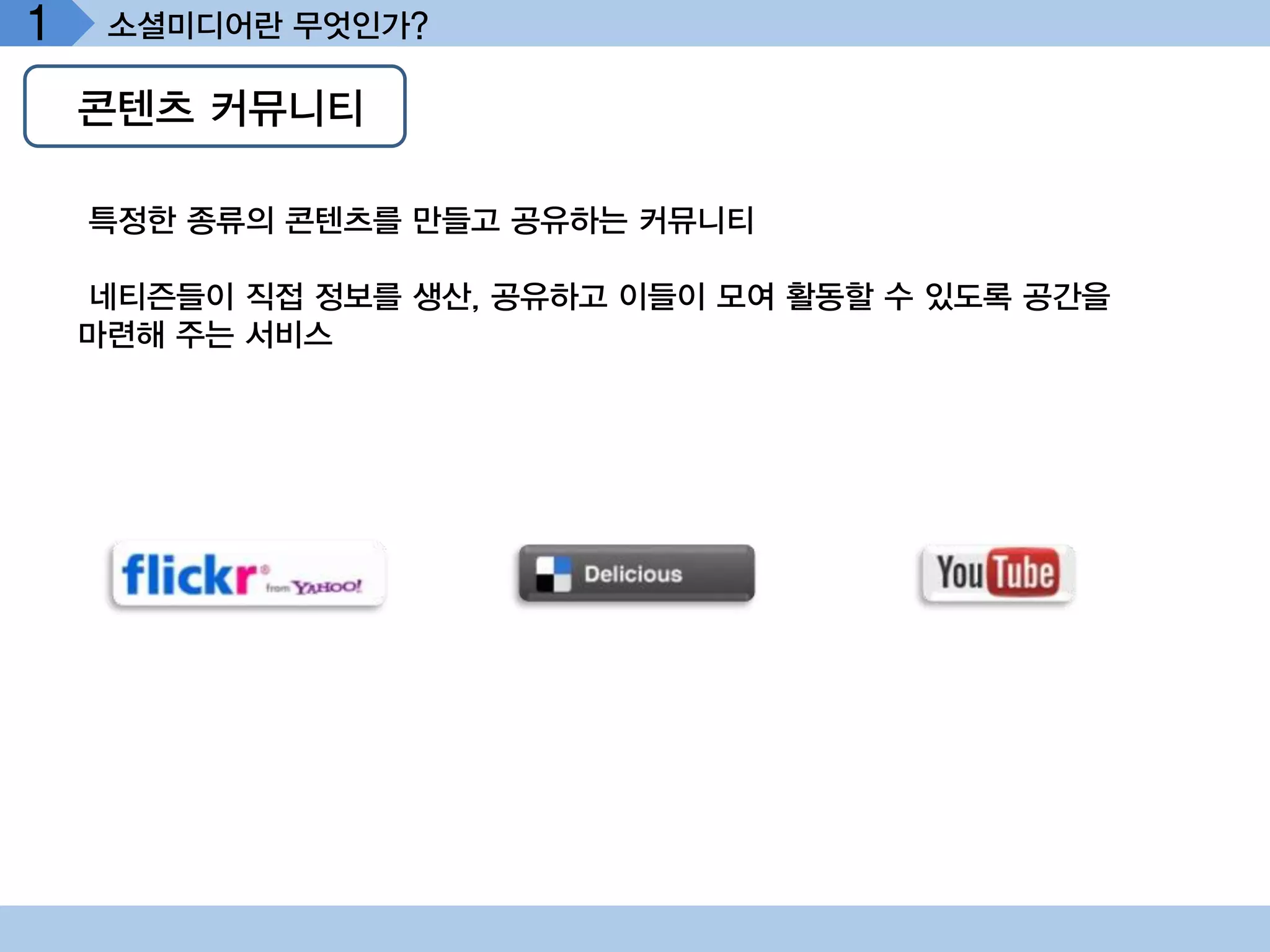 1    소셜미디어란 무엇인가?

    콘텐츠 커뮤니티

    특정한 종류의 콘텐츠를 만들고 공유하는 커뮤니티

    네티즌들이 직접 정보를 생산, 공유하고 이들이 모여 활동할 수 있도록 공간을
    마련해 주는 서비스
 