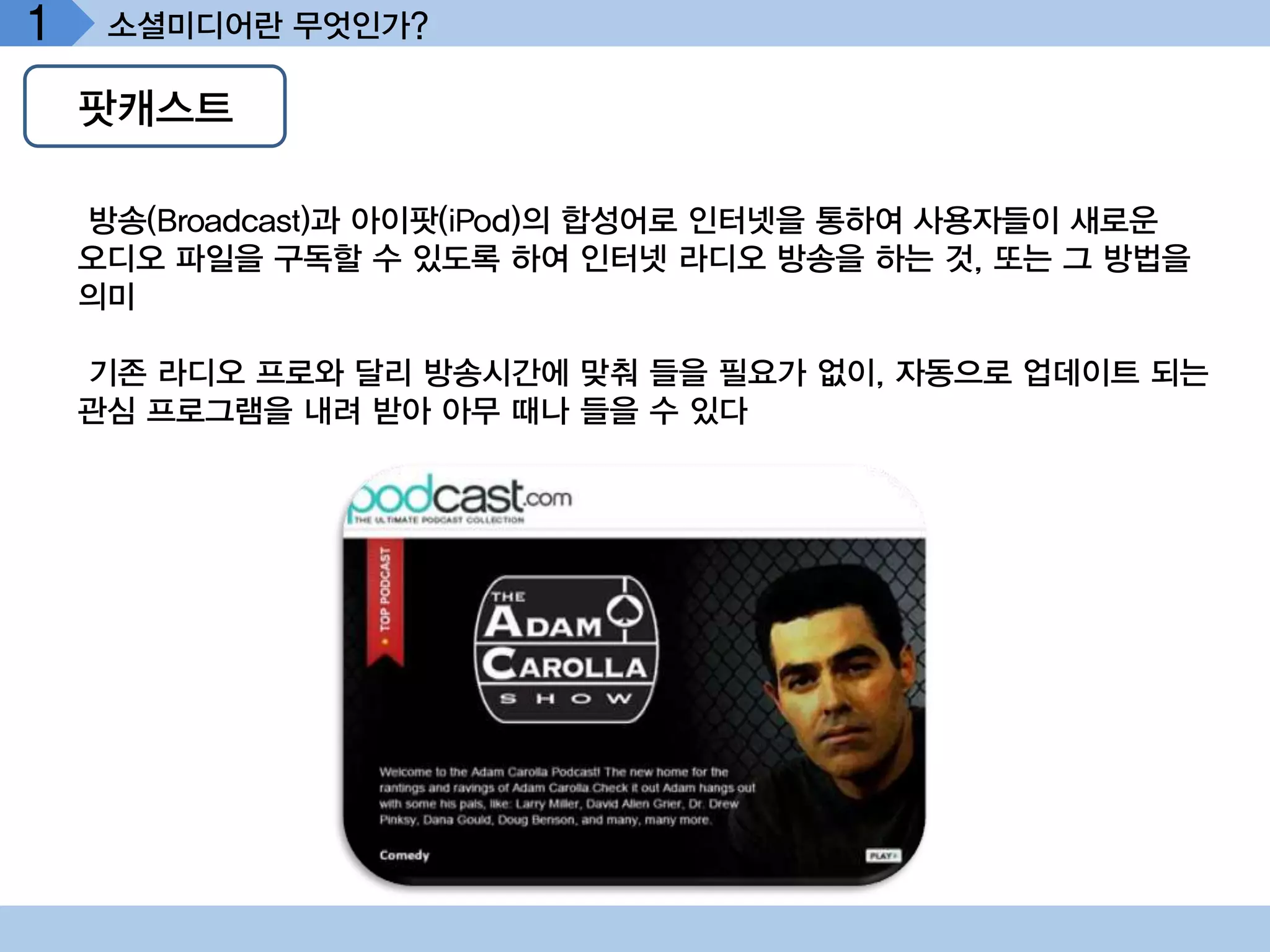 1    소셜미디어란 무엇인가?

    팟캐스트

    방송(Broadcast)과 아이팟(iPod)의 합성어로 인터넷을 통하여 사용자들이 새로운
    오디오 파일을 구독할 수 있도록 하여 인터넷 라디오 방송을 하는 것, 또는 그 방법을
    의미

    기존 라디오 프로와 달리 방송시간에 맞춰 들을 필요가 없이, 자동으로 업데이트 되는
    관심 프로그램을 내려 받아 아무 때나 들을 수 있다
 