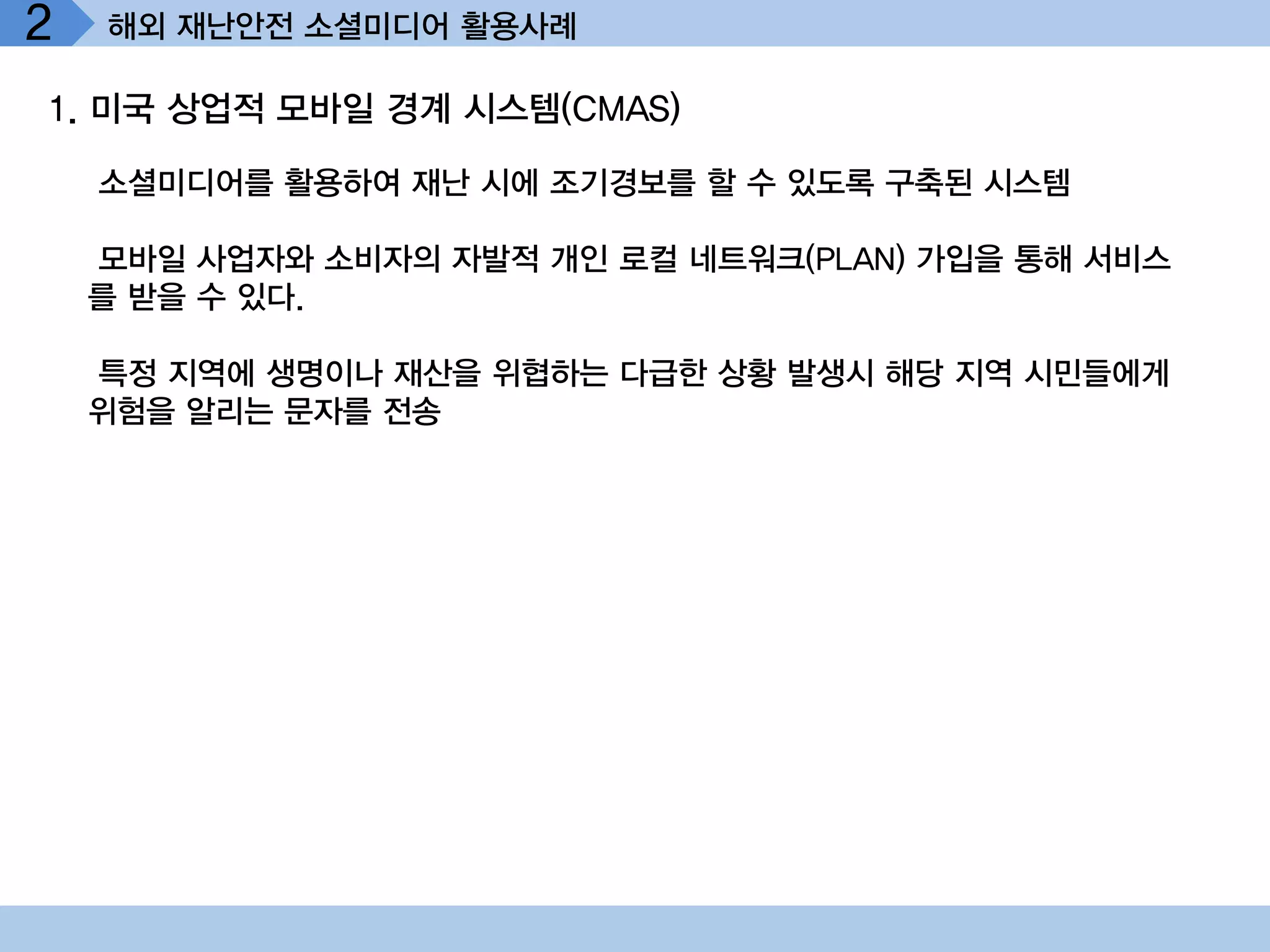 2   해외 재난안전 소셜미디어 활용사례

1. 미국 상업적 모바일 경계 시스템(CMAS)

    소셜미디어를 활용하여 재난 시에 조기경보를 할 수 있도록 구축된 시스템

    모바일 사업자와 소비자의 자발적 개인 로컬 네트워크(PLAN) 가입을 통해 서비스
    를 받을 수 있다.

    특정 지역에 생명이나 재산을 위협하는 다급한 상황 발생시 해당 지역 시민들에게
    위험을 알리는 문자를 전송
 