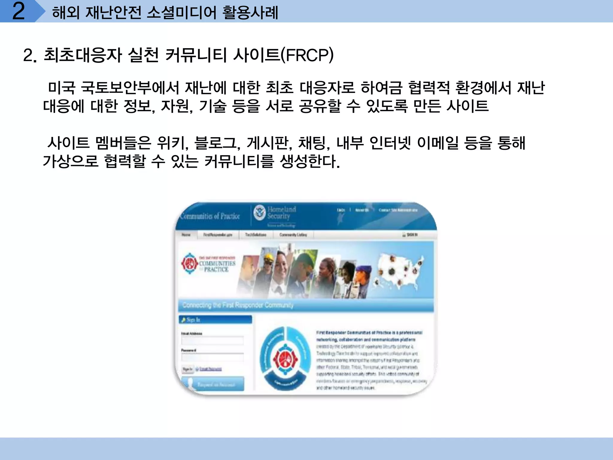 2   해외 재난안전 소셜미디어 활용사례

2. 최초대응자 실천 커뮤니티 사이트(FRCP)
    미국 국토보안부에서 재난에 대한 최초 대응자로 하여금 협력적 환경에서 재난
    대응에 대한 정보, 자원, 기술 등을 서로 공유할 수 있도록 만든 사이트

    사이트 멤버들은 위키, 블로그, 게시판, 채팅, 내부 인터넷 이메일 등을 통해
    가상으로 협력할 수 있는 커뮤니티를 생성한다.
 