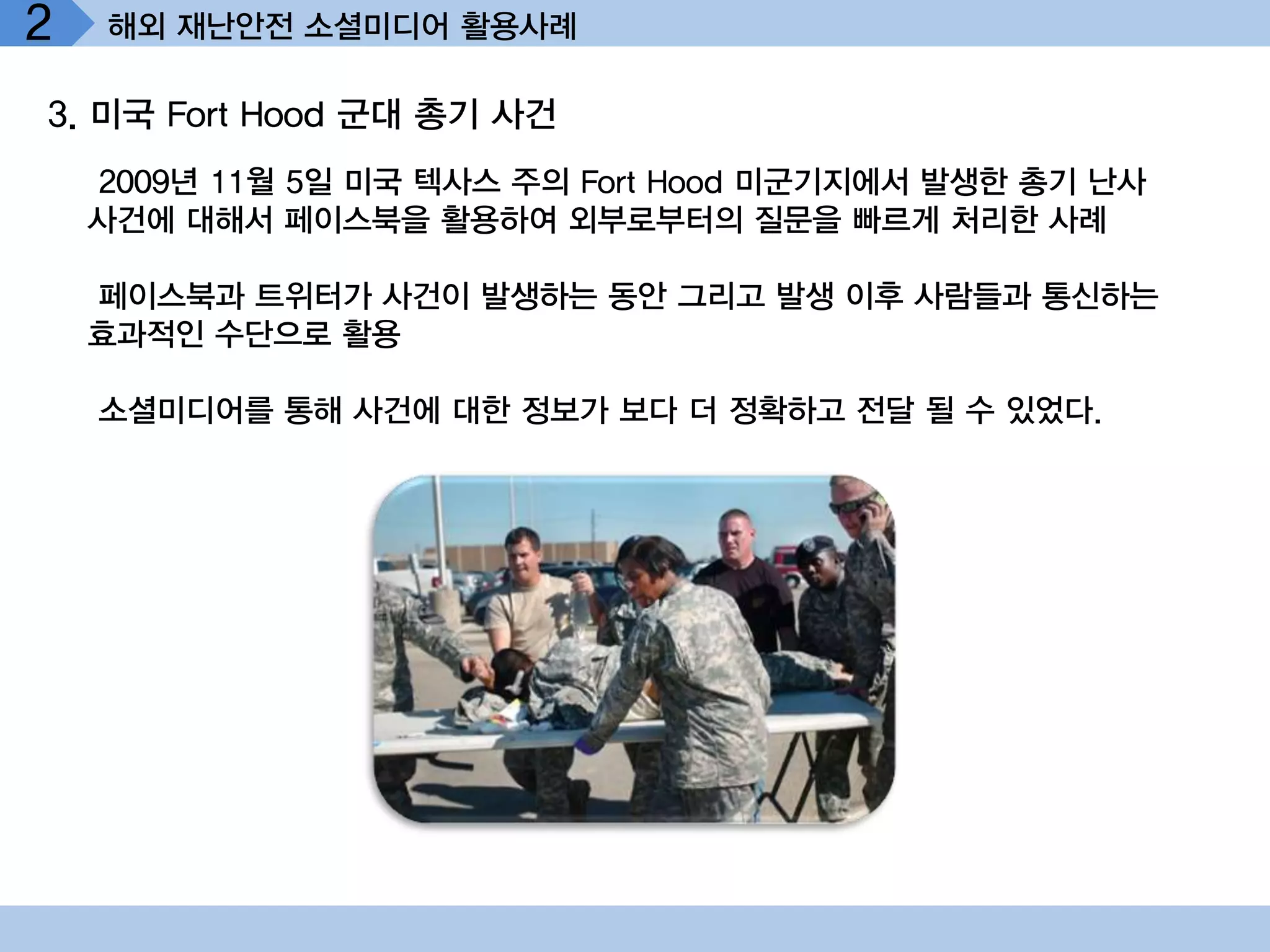 2   해외 재난안전 소셜미디어 활용사례

3. 미국 Fort Hood 군대 총기 사건
    2009년 11월 5일 미국 텍사스 주의 Fort Hood 미군기지에서 발생한 총기 난사
    사건에 대해서 페이스북을 활용하여 외부로부터의 질문을 빠르게 처리한 사례

    페이스북과 트위터가 사건이 발생하는 동안 그리고 발생 이후 사람들과 통신하는
    효과적인 수단으로 활용

    소셜미디어를 통해 사건에 대한 정보가 보다 더 정확하고 전달 될 수 있었다.
 