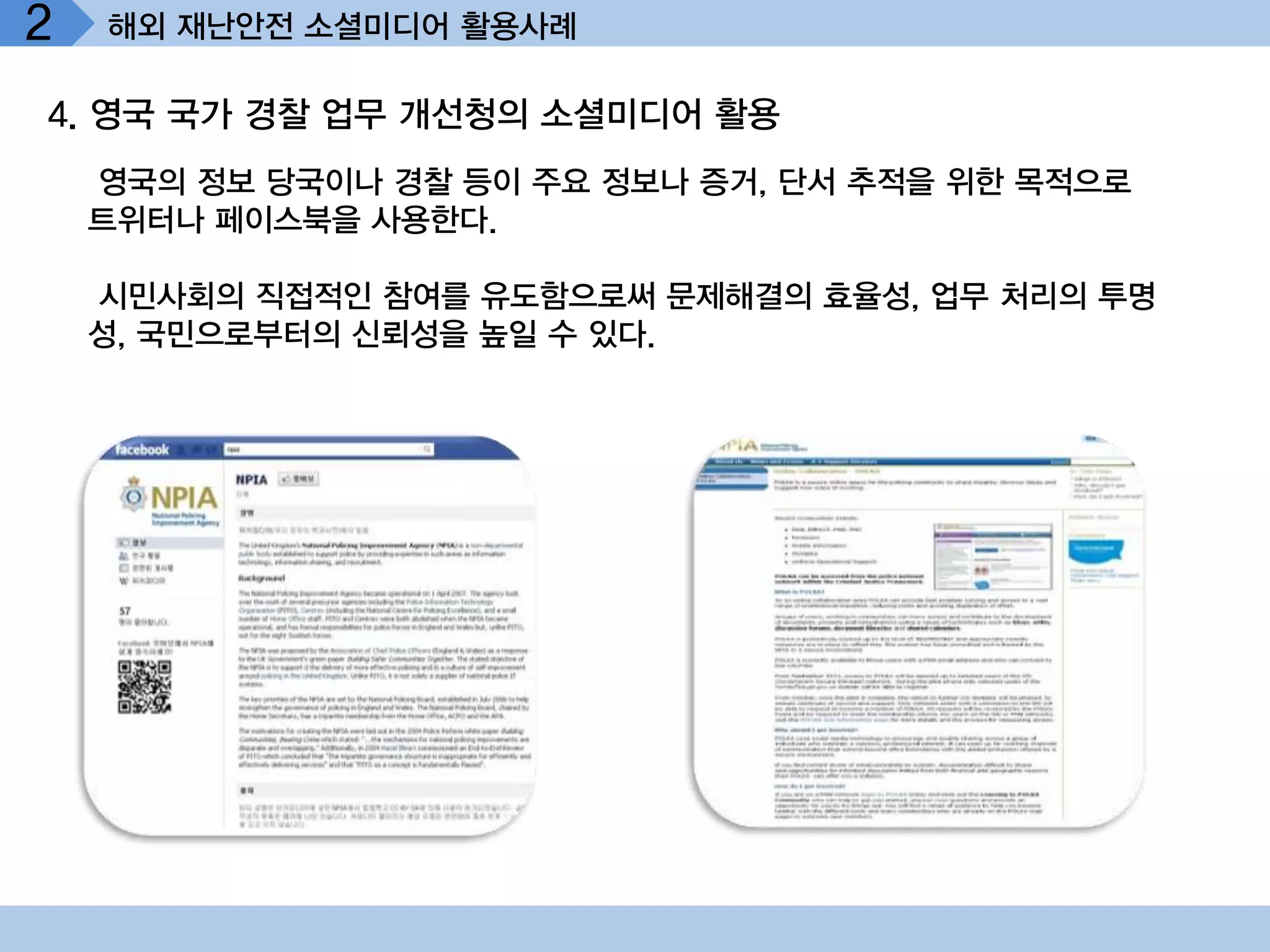 2   해외 재난안전 소셜미디어 활용사례

4. 영국 국가 경찰 업무 개선청의 소셜미디어 활용
    영국의 정보 당국이나 경찰 등이 주요 정보나 증거, 단서 추적을 위한 목적으로
    트위터나 페이스북을 사용한다.

    시민사회의 직접적인 참여를 유도함으로써 문제해결의 효율성, 업무 처리의 투명
    성, 국민으로부터의 신뢰성을 높일 수 있다.
 