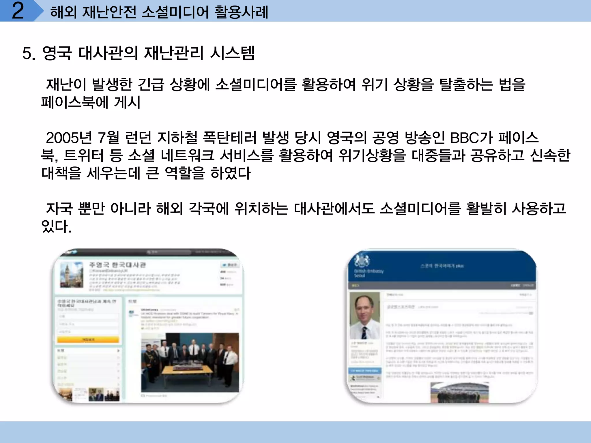2   해외 재난안전 소셜미디어 활용사례

5. 영국 대사관의 재난관리 시스템
    재난이 발생한 긴급 상황에 소셜미디어를 활용하여 위기 상황을 탈출하는 법을
    페이스북에 게시

    2005년 7월 런던 지하철 폭탄테러 발생 당시 영국의 공영 방송인 BBC가 페이스
    북, 트위터 등 소셜 네트워크 서비스를 활용하여 위기상황을 대중들과 공유하고 신속한
    대책을 세우는데 큰 역할을 하였다

    자국 뿐만 아니라 해외 각국에 위치하는 대사관에서도 소셜미디어를 활발히 사용하고
    있다.
 