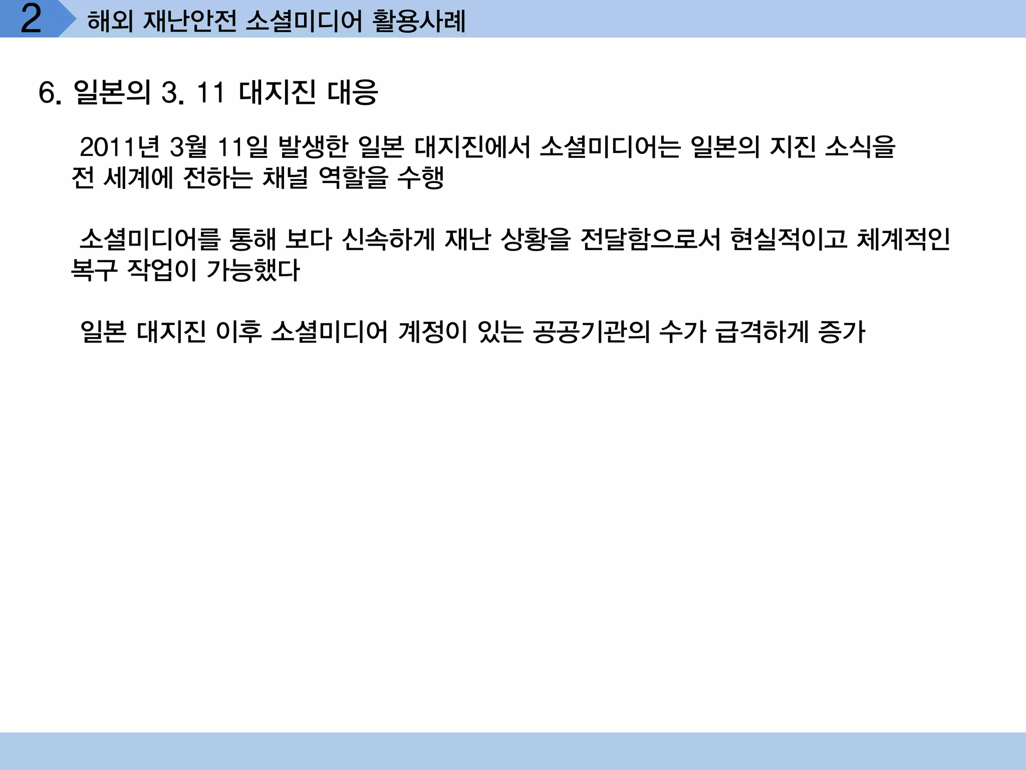 2   해외 재난안전 소셜미디어 활용사례

6. 일본의 3. 11 대지진 대응
    2011년 3월 11일 발생한 일본 대지진에서 소셜미디어는 일본의 지진 소식을
    전 세계에 전하는 채널 역할을 수행

    소셜미디어를 통해 보다 신속하게 재난 상황을 전달함으로서 현실적이고 체계적인
    복구 작업이 가능했다

    일본 대지진 이후 소셜미디어 계정이 있는 공공기관의 수가 급격하게 증가
 