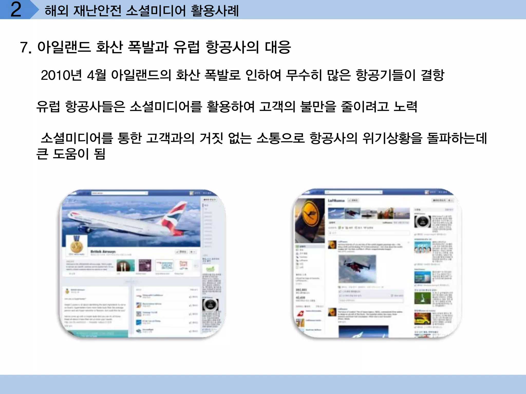 2   해외 재난안전 소셜미디어 활용사례

7. 아일랜드 화산 폭발과 유럽 항공사의 대응
    2010년 4월 아일랜드의 화산 폭발로 인하여 무수히 많은 항공기들이 결항

    유럽 항공사들은 소셜미디어를 활용하여 고객의 불만을 줄이려고 노력

    소셜미디어를 통한 고객과의 거짓 없는 소통으로 항공사의 위기상황을 돌파하는데
    큰 도움이 됨
 