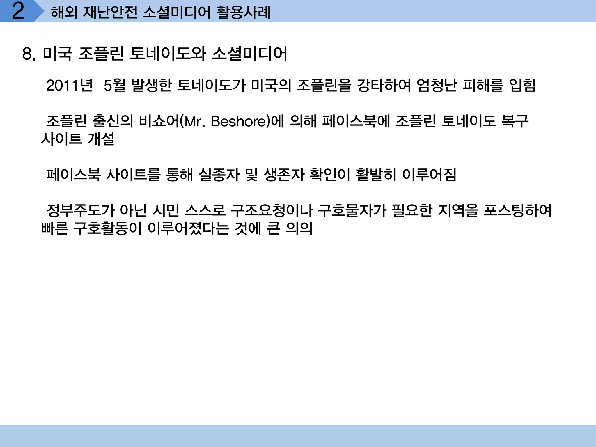 2   해외 재난안전 소셜미디어 활용사례

8. 미국 조플린 토네이도와 소셜미디어
    2011년 5월 발생한 토네이도가 미국의 조플린을 강타하여 엄청난 피해를 입힘

    조플린 출신의 비쇼어(Mr. Beshore)에 의해 페이스북에 조플린 토네이도 복구
    사이트 개설

    페이스북 사이트를 통해 실종자 및 생존자 확인이 활발히 이루어짐

    정부주도가 아닌 시민 스스로 구조요청이나 구호물자가 필요한 지역을 포스팅하여
    빠른 구호활동이 이루어졌다는 것에 큰 의의
 
