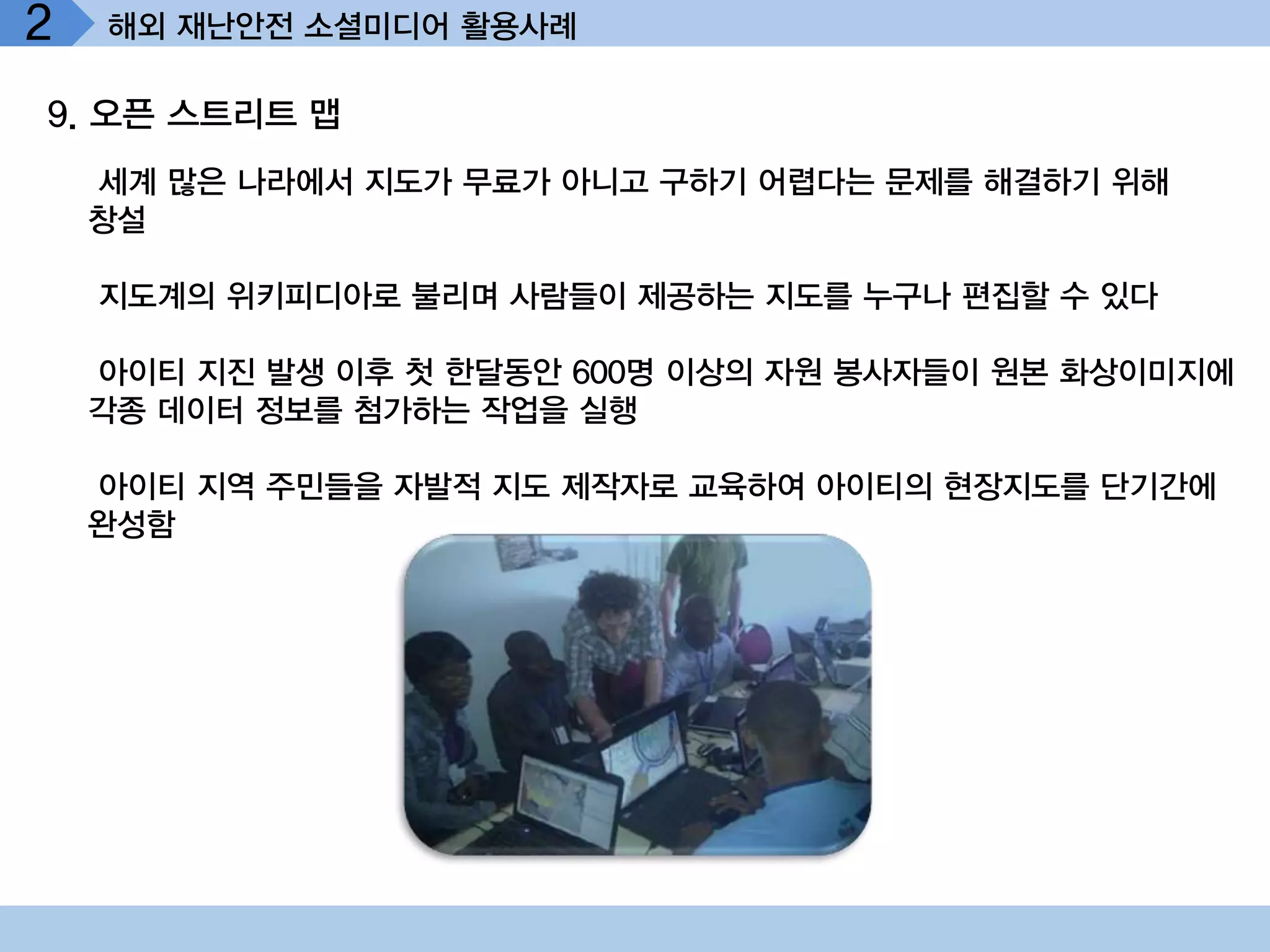 2   해외 재난안전 소셜미디어 활용사례

9. 오픈 스트리트 맵
    세계 많은 나라에서 지도가 무료가 아니고 구하기 어렵다는 문제를 해결하기 위해
    창설

    지도계의 위키피디아로 불리며 사람들이 제공하는 지도를 누구나 편집할 수 있다

    아이티 지진 발생 이후 첫 한달동안 600명 이상의 자원 봉사자들이 원본 화상이미지에
    각종 데이터 정보를 첨가하는 작업을 실행

    아이티 지역 주민들을 자발적 지도 제작자로 교육하여 아이티의 현장지도를 단기간에
    완성함
 