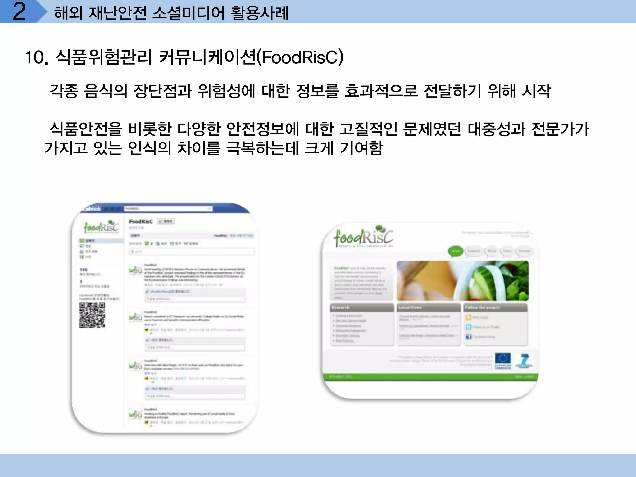 2   해외 재난안전 소셜미디어 활용사례

10. 식품위험관리 커뮤니케이션(FoodRisC)
    각종 음식의 장단점과 위험성에 대한 정보를 효과적으로 전달하기 위해 시작

    식품안전을 비롯한 다양한 안전정보에 대한 고질적인 문제였던 대중성과 전문가가
    가지고 있는 인식의 차이를 극복하는데 크게 기여함
 