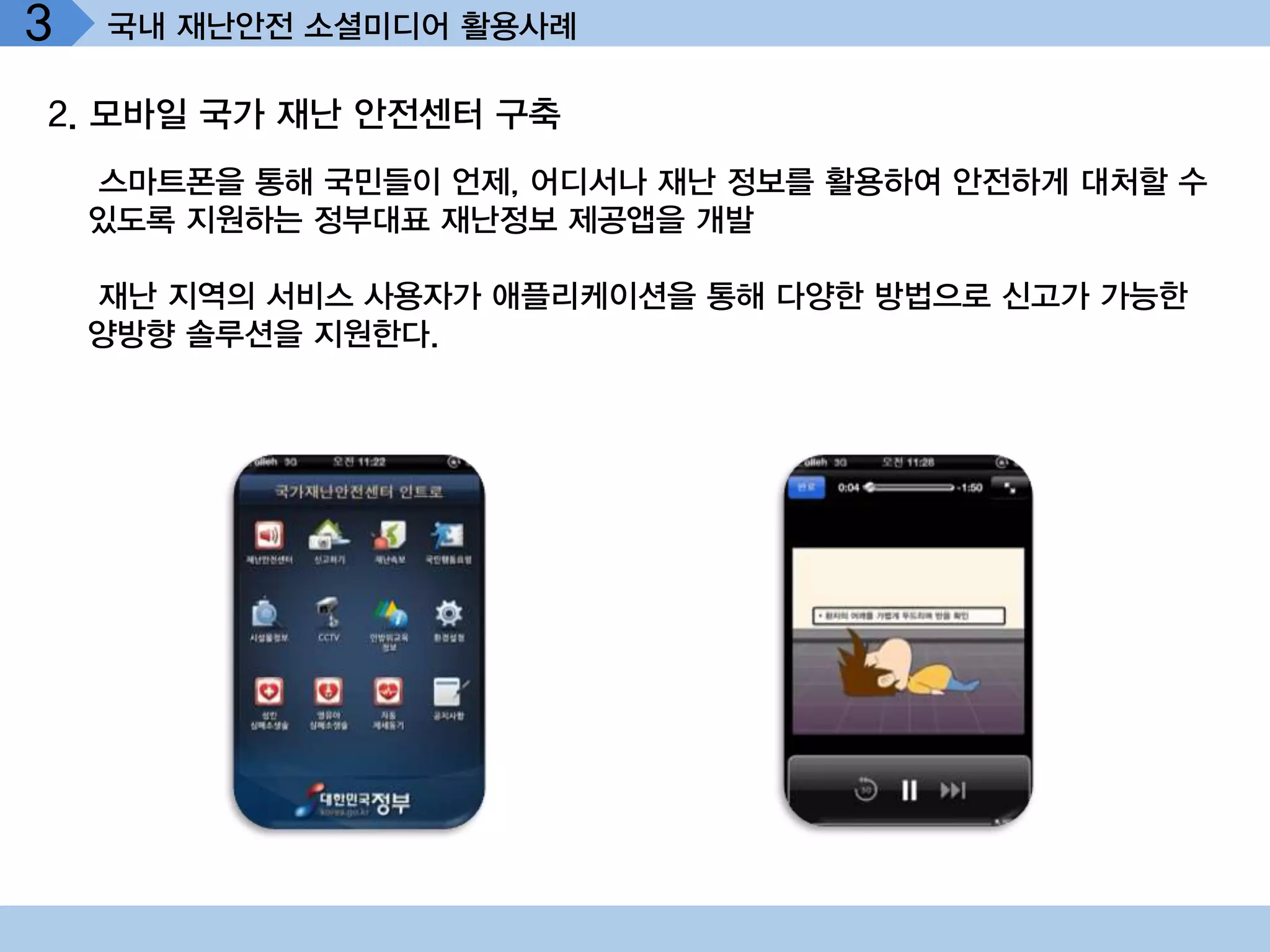 3   국내 재난안전 소셜미디어 활용사례

2. 모바일 국가 재난 안전센터 구축
    스마트폰을 통해 국민들이 언제, 어디서나 재난 정보를 활용하여 안전하게 대처할 수
    있도록 지원하는 정부대표 재난정보 제공앱을 개발

    재난 지역의 서비스 사용자가 애플리케이션을 통해 다양한 방법으로 신고가 가능한
    양방향 솔루션을 지원한다.
 