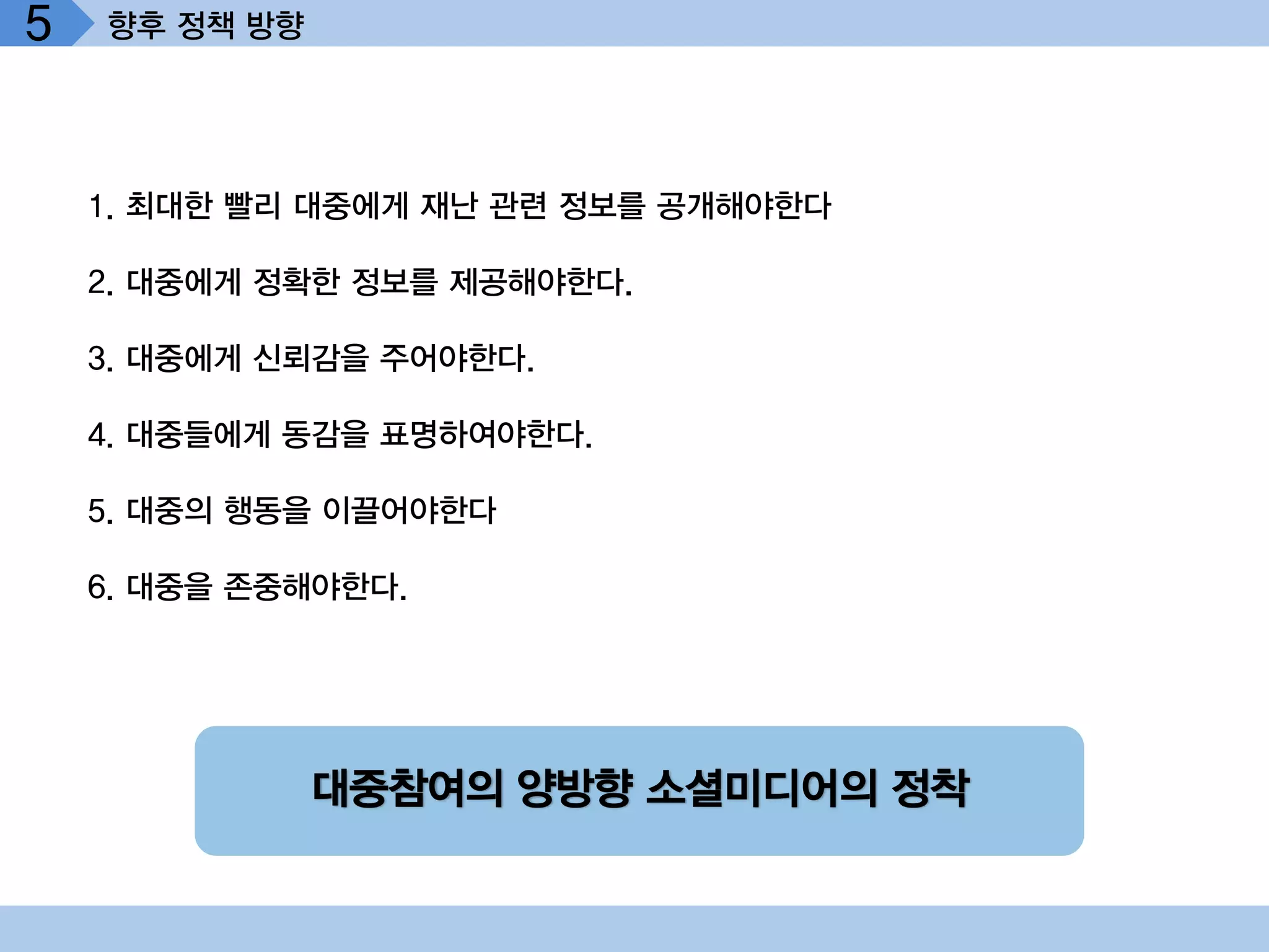 5   향후 정책 방향




    1. 최대한 빨리 대중에게 재난 관련 정보를 공개해야한다

    2. 대중에게 정확한 정보를 제공해야한다.

    3. 대중에게 신뢰감을 주어야한다.

    4. 대중들에게 동감을 표명하여야한다.

    5. 대중의 행동을 이끌어야한다

    6. 대중을 존중해야한다.




               대중참여의 양방향 소셜미디어의 정착
 