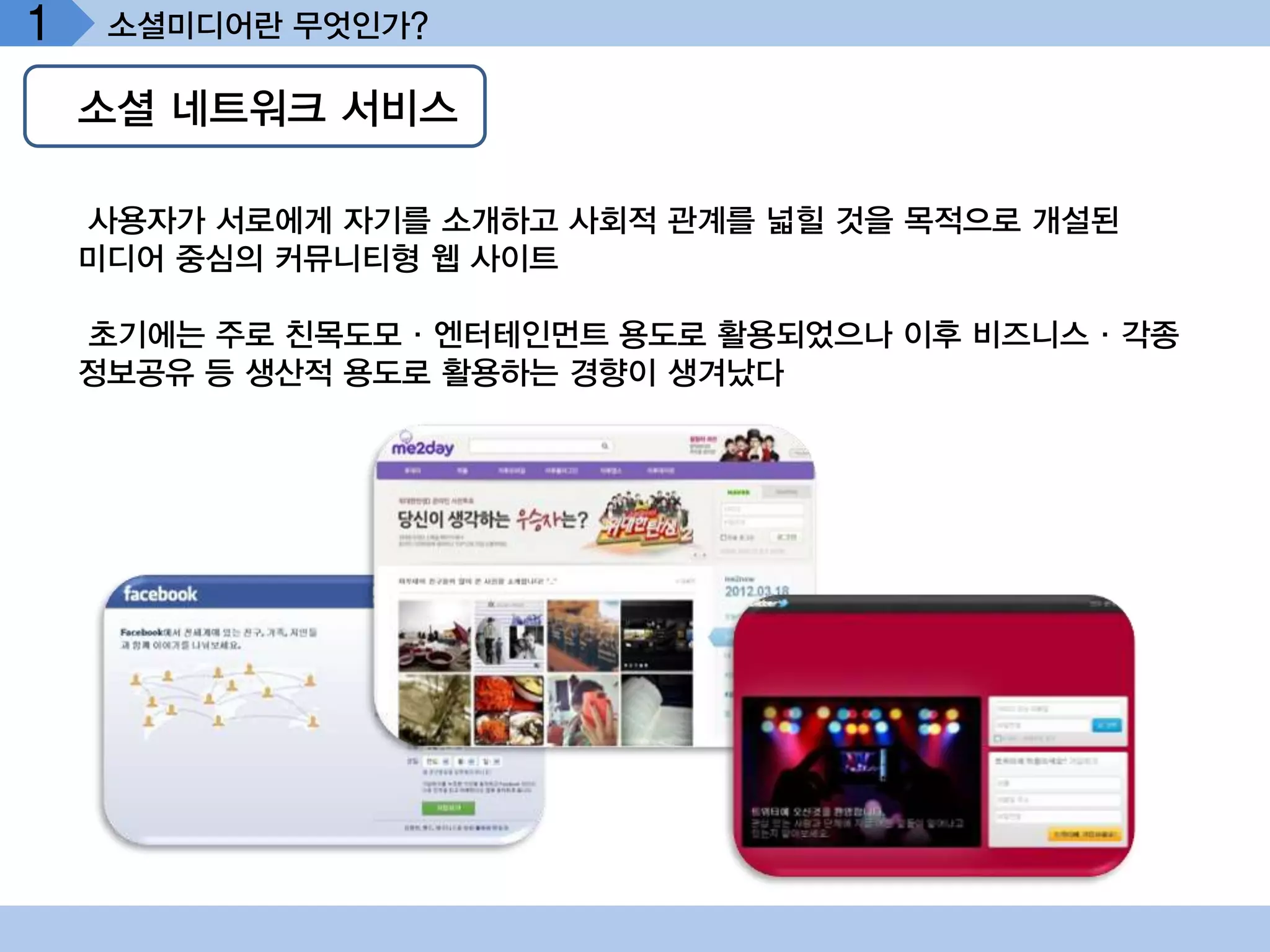 1    소셜미디어란 무엇인가?

    소셜 네트워크 서비스

    사용자가 서로에게 자기를 소개하고 사회적 관계를 넓힐 것을 목적으로 개설된
    미디어 중심의 커뮤니티형 웹 사이트

    초기에는 주로 친목도모·엔터테인먼트 용도로 활용되었으나 이후 비즈니스·각종
    정보공유 등 생산적 용도로 활용하는 경향이 생겨났다
 