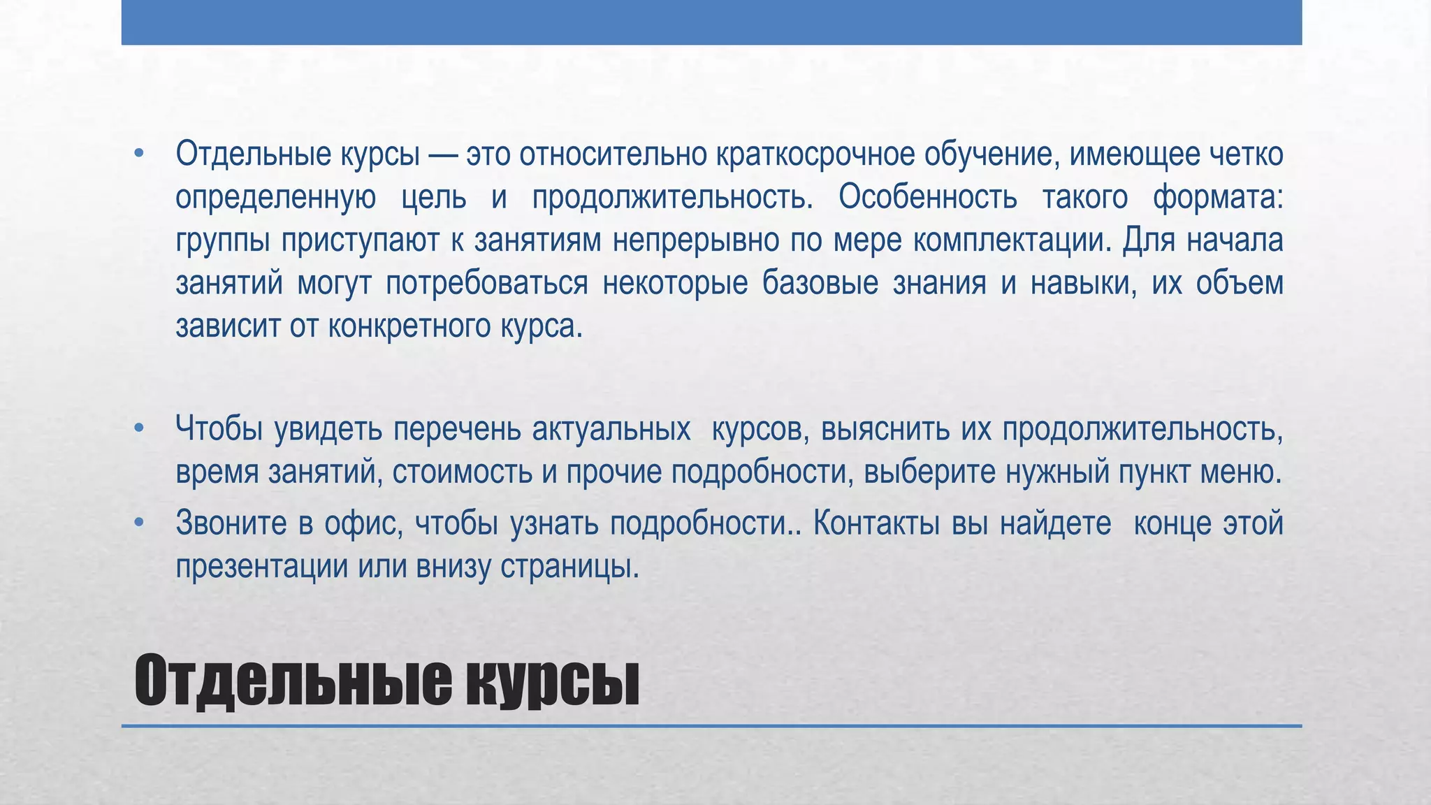 • Отдельные курсы — это относительно краткосрочное обучение, имеющее четко
  определенную цель и продолжительность. Особенность такого формата:
  группы приступают к занятиям непрерывно по мере комплектации. Для начала
  занятий могут потребоваться некоторые базовые знания и навыки, их объем
  зависит от конкретного курса.

• Чтобы увидеть перечень актуальных курсов, выяснить их продолжительность,
  время занятий, стоимость и прочие подробности, выберите нужный пункт меню.
• Звоните в офис, чтобы узнать подробности.. Контакты вы найдете конце этой
  презентации или внизу страницы.


Отдельные курсы
 