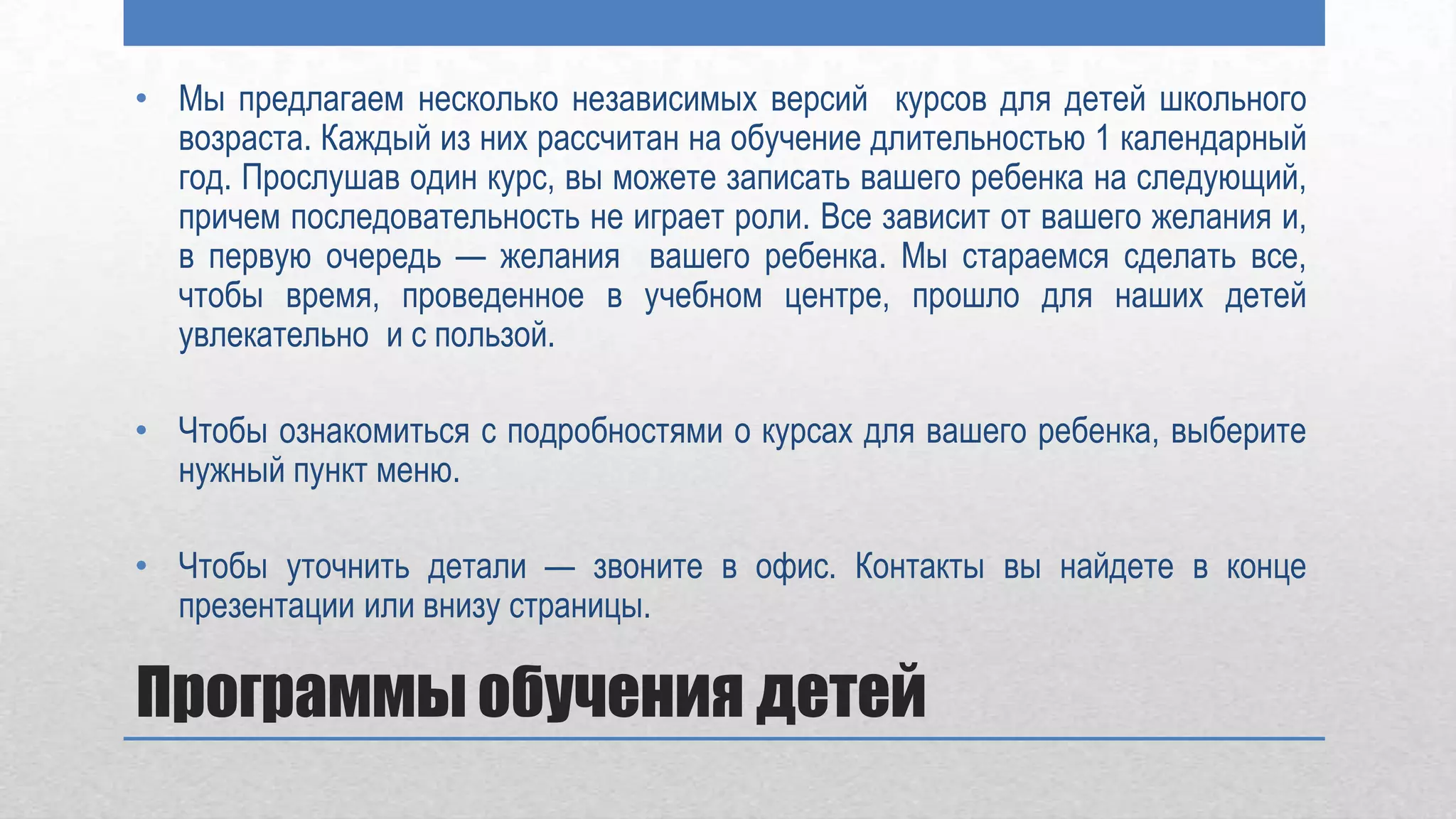 • Мы предлагаем несколько независимых версий курсов для детей школьного
  возраста. Каждый из них рассчитан на обучение длительностью 1 календарный
  год. Прослушав один курс, вы можете записать вашего ребенка на следующий,
  причем последовательность не играет роли. Все зависит от вашего желания и,
  в первую очередь — желания вашего ребенка. Мы стараемся сделать все,
  чтобы время, проведенное в учебном центре, прошло для наших детей
  увлекательно и с пользой.

• Чтобы ознакомиться с подробностями о курсах для вашего ребенка, выберите
  нужный пункт меню.

• Чтобы уточнить детали — звоните в офис. Контакты вы найдете в конце
  презентации или внизу страницы.

Программы обучения детей
 