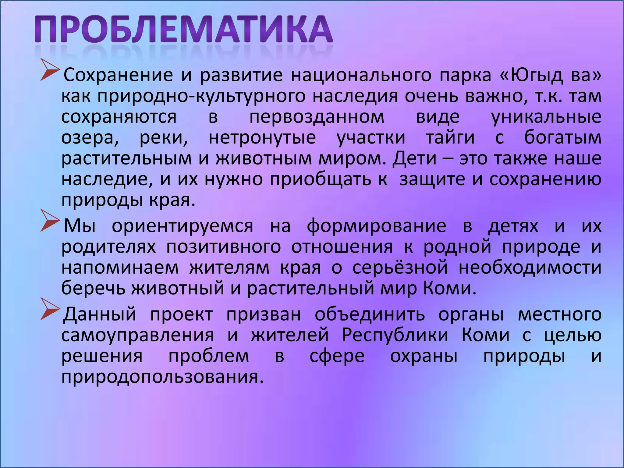 Сохранение и развитие национального парка «Югыд ва»
 как природно-культурного наследия очень важно, т.к. там
 сохраняются в первозданном виде уникальные
 озера, реки, нетронутые участки тайги с богатым
 растительным и животным миром. Дети – это также наше
 наследие, и их нужно приобщать к защите и сохранению
 природы края.
Мы ориентируемся на формирование в детях и их
 родителях позитивного отношения к родной природе и
 напоминаем жителям края о серьёзной необходимости
 беречь животный и растительный мир Коми.
Данный проект призван объединить органы местного
 самоуправления и жителей Республики Коми с целью
 решения проблем в сфере охраны природы и
 природопользования.
 