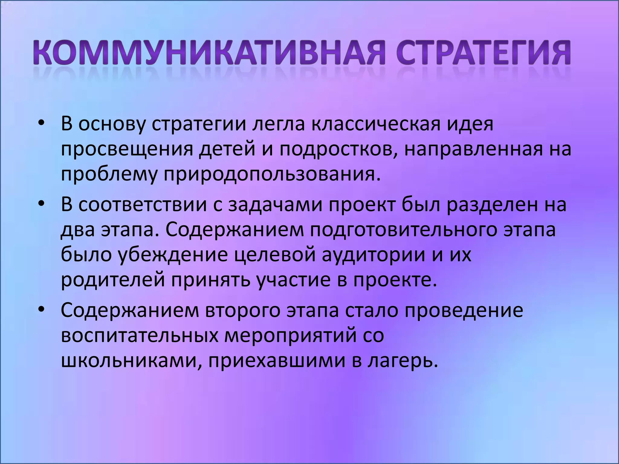 • В основу стратегии легла классическая идея
  просвещения детей и подростков, направленная на
  проблему природопользования.
• В соответствии с задачами проект был разделен на
  два этапа. Содержанием подготовительного этапа
  было убеждение целевой аудитории и их
  родителей принять участие в проекте.
• Содержанием второго этапа стало проведение
  воспитательных мероприятий со
  школьниками, приехавшими в лагерь.
 