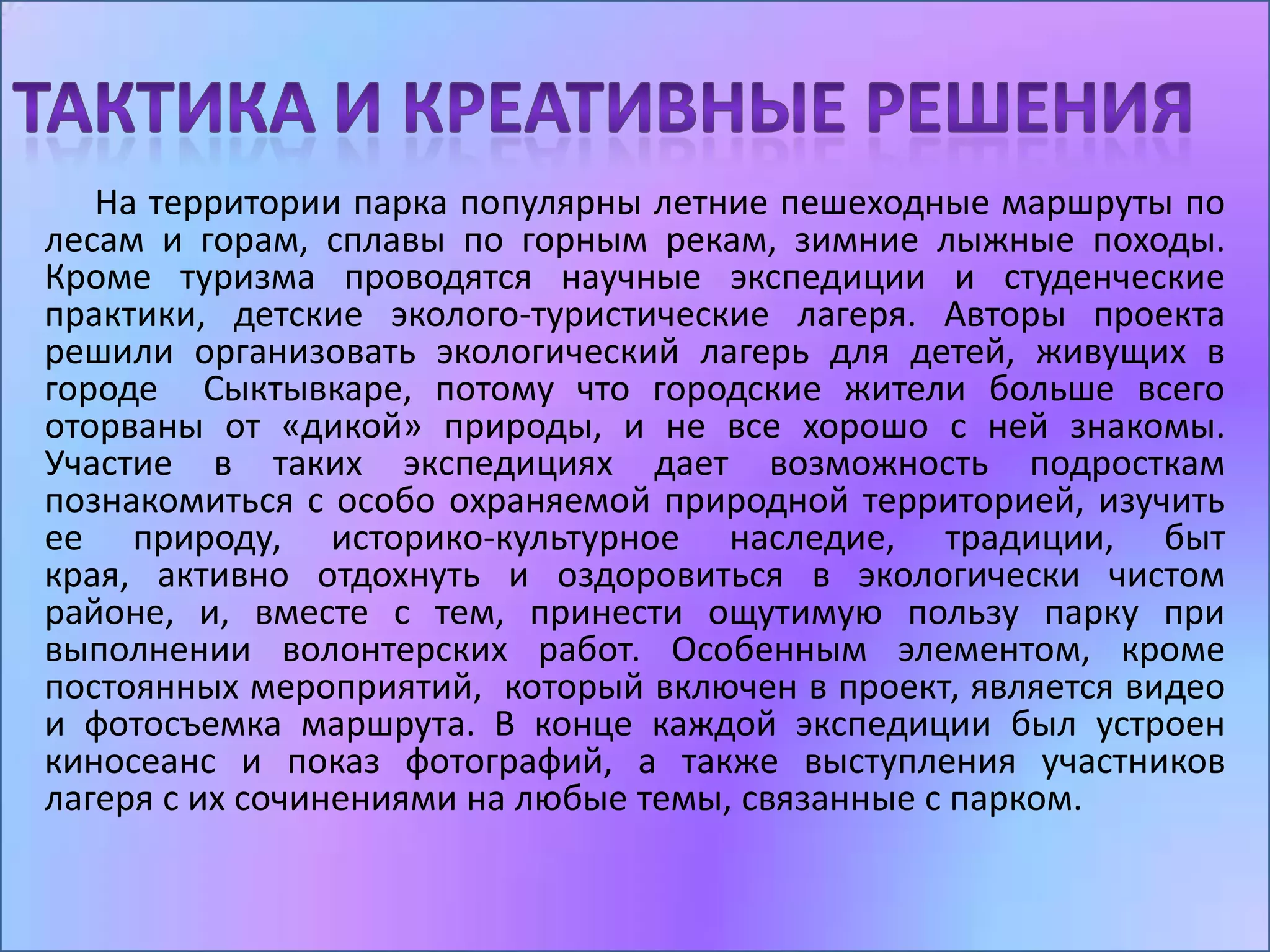 На территории парка популярны летние пешеходные маршруты по
лесам и горам, сплавы по горным рекам, зимние лыжные походы.
Кроме туризма проводятся научные экспедиции и студенческие
практики, детские эколого-туристические лагеря. Авторы проекта
решили организовать экологический лагерь для детей, живущих в
городе Сыктывкаре, потому что городские жители больше всего
оторваны от «дикой» природы, и не все хорошо с ней знакомы.
Участие в таких экспедициях дает возможность подросткам
познакомиться с особо охраняемой природной территорией, изучить
ее природу, историко-культурное наследие, традиции, быт
края, активно отдохнуть и оздоровиться в экологически чистом
районе, и, вместе с тем, принести ощутимую пользу парку при
выполнении волонтерских работ. Особенным элементом, кроме
постоянных мероприятий, который включен в проект, является видео
и фотосъемка маршрута. В конце каждой экспедиции был устроен
киносеанс и показ фотографий, а также выступления участников
лагеря с их сочинениями на любые темы, связанные с парком.
 