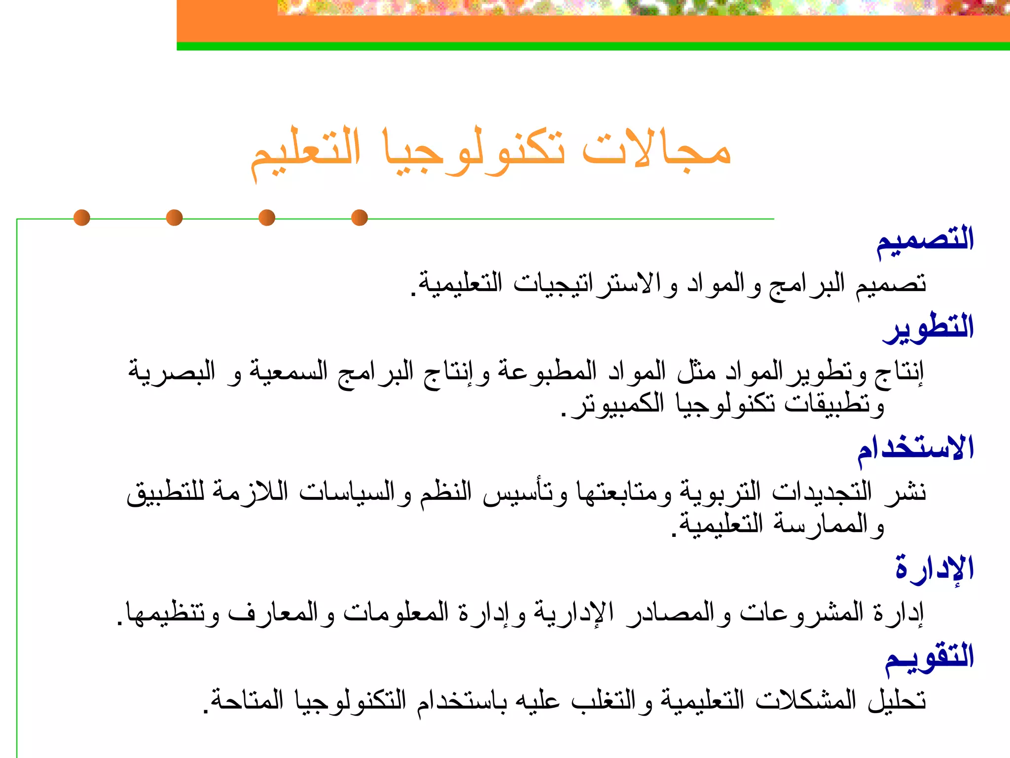 ‫مجالت تكنولوجيا التعليم‬
                                                                    ‫التصميم‬
                          ‫تصميم البرامج والمواد والستراتيجيات التعليمية.‬
                                                                     ‫التطوير‬
 ‫إنتاج وتطويرالمواد مثل المواد المطبوعة وإنتاج البرامج السمعية و البصرية‬
                                      ‫وتطبيقات تكنولوجيا الكمبيوتر.‬
                                                                  ‫الستخدام‬
‫نشر التجديدات التربوية ومتابعتها وتأسيس النظم والسياسات اللزمة للتطبيق‬
                                               ‫والممارسة التعليمية.‬
                                                                      ‫الدارة‬
‫إدارة المشروعات والمصادر الدارية وإدارة المعلومات والمعارف وتنظيمها.‬
                                                                     ‫التقويـم‬
       ‫تحليل المشكلت التعليمية والتغلب عليه باستخدام التكنولوجيا المتاحة.‬
 