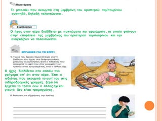 Τν κπαιάθη πνπ αθνπκπά ζηε κεκβξάλε ηνπ αξηζηεξνύ ηακπνπξίλνπ
    αλαπεδά , δειαδή ηαιαληώλεηαη .




   Ο ήρνο ζηνλ αέξα δηαδίδεηαη κε ππθλώκαηα θαη αξαηώκαηα , ηα νπνία θηάλνπλ
   ζηελ επηθάλεηα ηεο κεκβξάλεο ηνπ αξηζηεξνύ ηακπνπξίλνπ θαη ηελ
   αλαγθάδνπλ λα ηαιαληώλεηαη.




Ο ήρνο δηαδίδεηαη ζην αηζάιη πην
γξήγνξα απ’ όηη ζηνλ αέξα . Έηζη ν
ηλδηάλνο πνπ αθνπκπά ην απηί ηνπ ζηηο
ζηδεξνδξνκηθέο γξακκέο μέξεη όηη
έξρεηαη ην ηξέλν ελώ ν άιινο όρη θαη
γηαπηό δελ είλαη ηξνκαγκέλνο .
 