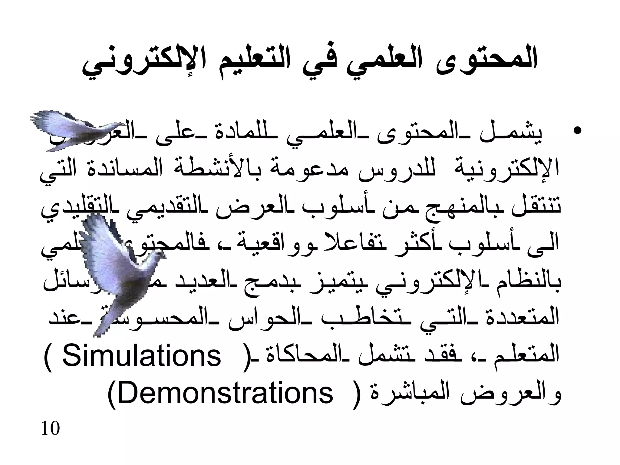 ‫المحتوى العلمي في التعليم اللكتروني‬
 ‫• يشم ل المحتوى العلم ي للمادة على العروض‬
‫اللكترونية للدروس مدعومة بالنشطة المساندة التي‬
‫تنتق ل بالمنه ج م ن أس لوب العرض التقديمي التقليدي‬
‫ال ى أس لوب أكث ر تفاعل وواقعي ة ، فالمحتوى العلمي‬
‫بالنظام اللكترون ي يتمي ز بدم ج العدي د م ن الوسائل‬
‫المتعددة الت ي تخاط ب الحواس المحس وسة عند‬
‫المتعل م ، فق د تشمل المحاكاة ) ‪( Simulations‬‬
       ‫والعروض المباشرة ) ‪(Demonstrations‬‬
‫01‬
 