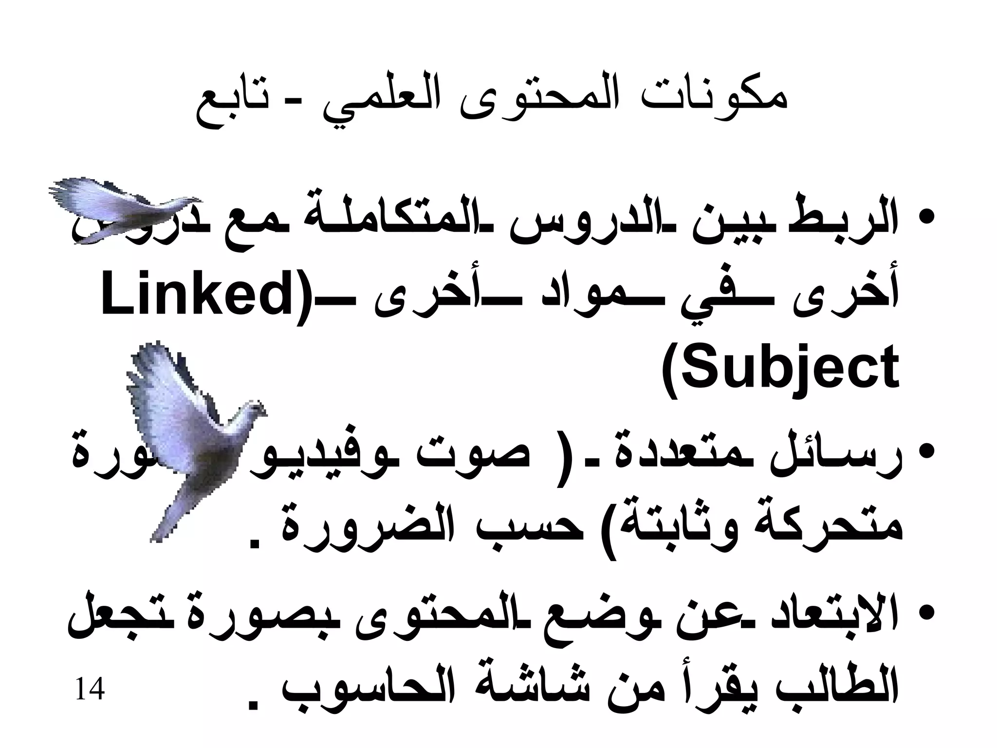 ‫مكونات المحتوى العلمي - تابع‬

‫• الرب ط بي ن الدروس المتكامل ة مع دروس‬
  ‫أخرى في مواد أخرى )‪Linked‬‬
                         ‫‪(Subject‬‬
‫• رس ائل متعددة ) صوت وفيدي و وصورة‬
       ‫متحركة وثابتة( حسب الضرورة .‬
‫• البتعاد ع ن وض ع المحتوى بص ورة تجعل‬
‫41‬     ‫الطالب يقرأ من شاشة الحاسوب .‬
 