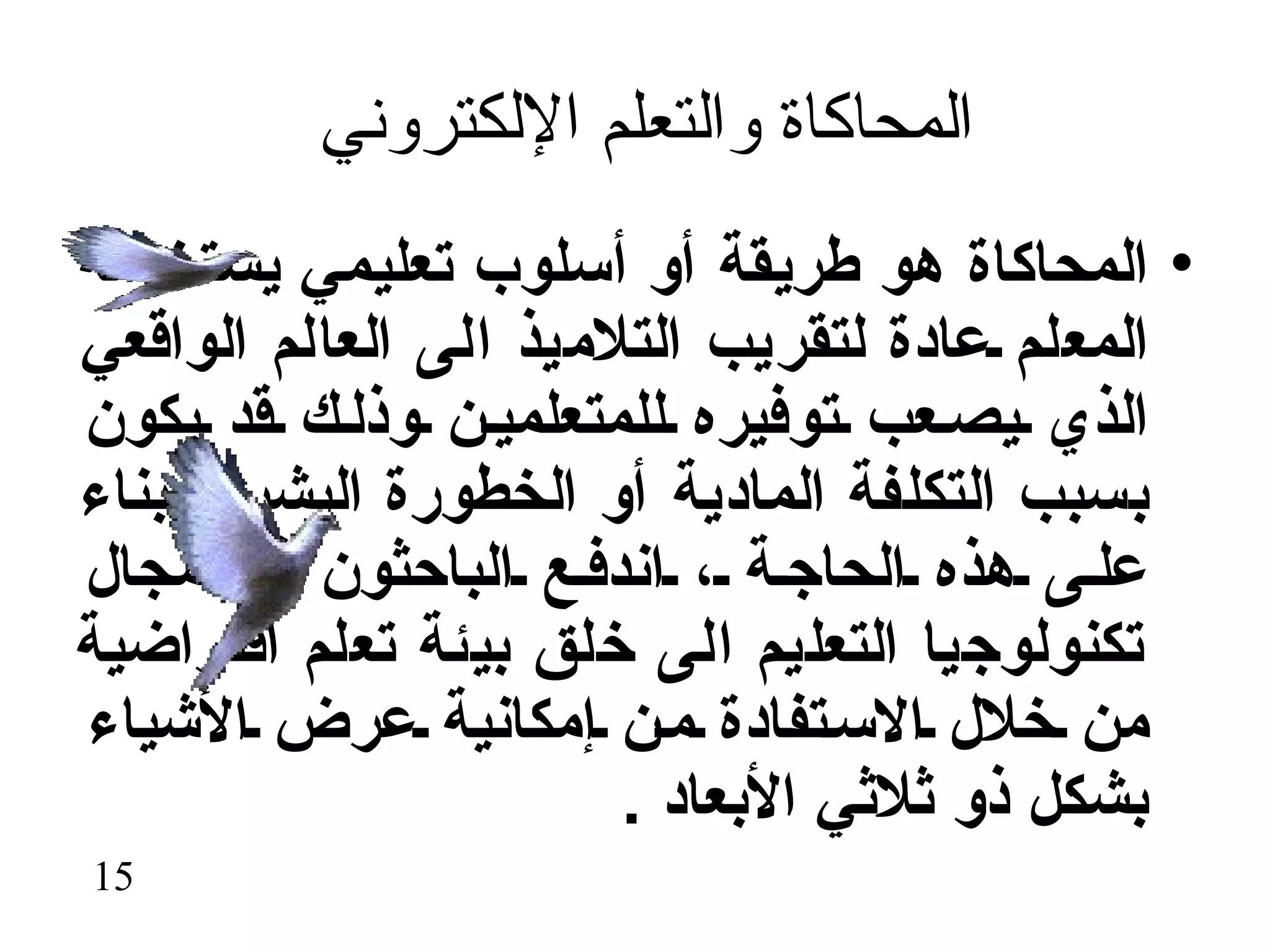 ‫المحاكاة والتعلم اللكتروني‬
‫• المحاكاة هو طريقة أو أسلوب تعليمي يستخدمه‬
‫المعلم عادة لتقريب التلميذ الى العالم الواقعي‬
‫الذي يص عب توفيره للمتعلمي ن وذل ك قد يكون‬
‫بسبب التكلفة المادية أو الخطورة البشرية بناء‬
‫عل ى هذه الحاج ة ، اندف ع الباحثون في مجال‬
‫تكنولوجيا التعليم الى خلق بيئة تعلم افتراضية‬
‫من خلل الس تفادة م ن إمكانية عرض الشياء‬
                       ‫بشكل ذو ثلثي البعاد .‬
‫51‬
 