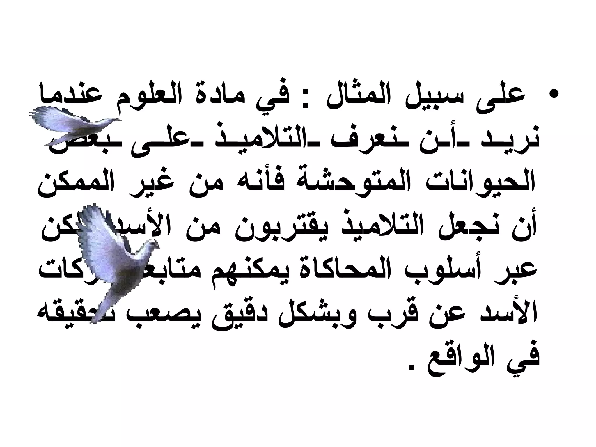 ‫• على سبيل المثال : في مادة العلوم عندما‬
 ‫نري د أ ن نعرف التلمي ذ عل ى بعض‬
‫الحيوانات المتوحشة فأنه من غير الممكن‬
‫أن نجعل التلميذ يقتربون من السد ولكن‬
‫عبر أسلوب المحاكاة يمكنهم متابعة حركات‬
‫السد عن قرب وبشكل دقيق يصعب تحقيقه‬
                              ‫في الواقع .‬
 