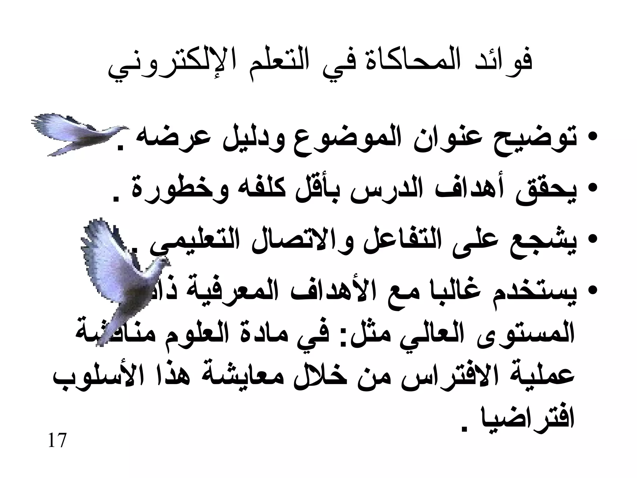 ‫فوائد المحاكاة في التعلم اللكتروني‬
     ‫توضيح عنوان الموضوع ودليل عرضه .‬           ‫•‬
     ‫يحقق أهداف الدرس بأقل كلفه وخطورة .‬        ‫•‬
       ‫يشجع على التفاعل والتصال التعليمي .‬      ‫•‬
       ‫يستخدم غالبا مع الهداف المعرفية ذات‬      ‫•‬
   ‫المستوى العالي مثل: في مادة العلوم مناقشة‬
‫عملية الفتراس من خلل معايشة هذا السلوب‬
‫71‬
                                   ‫افتراضيا .‬
 